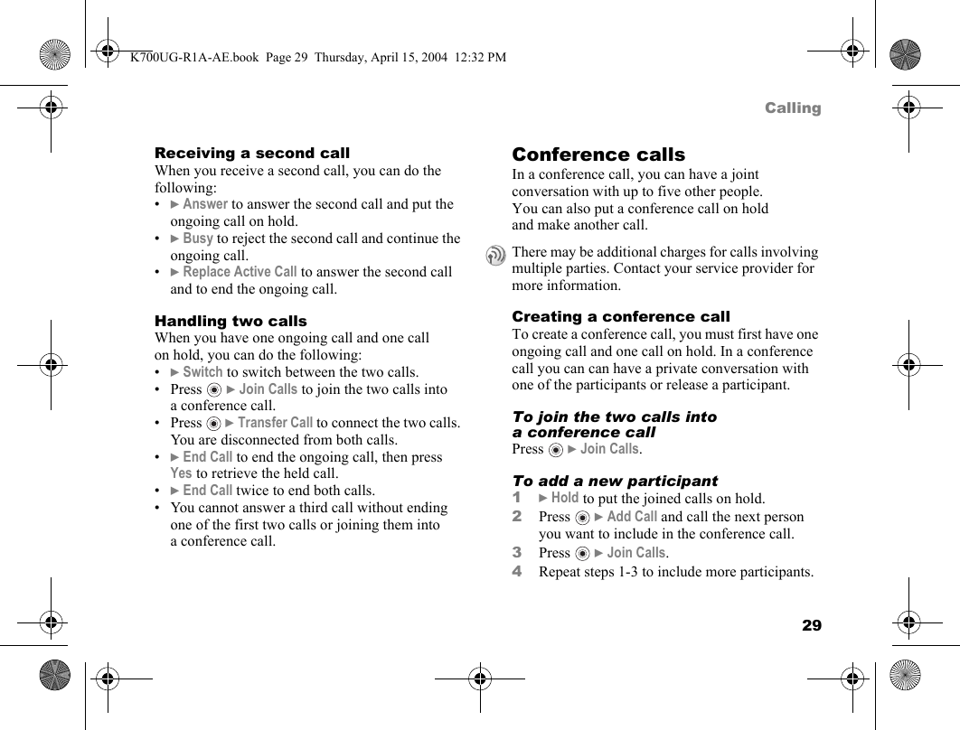 29CallingReceiving a second callWhen you receive a second call, you can do the following:•}Answer to answer the second call and put the ongoing call on hold.•}Busy to reject the second call and continue the ongoing call.•}Replace Active Call to answer the second call and to end the ongoing call.Handling two callsWhen you have one ongoing call and one call on hold, you can do the following:•}Switch to switch between the two calls.•Press  }Join Calls to join the two calls into a conference call.•Press  }Transfer Call to connect the two calls. You are disconnected from both calls.•}End Call to end the ongoing call, then press Yes to retrieve the held call.•}End Call twice to end both calls.• You cannot answer a third call without ending one of the first two calls or joining them into a conference call.Conference callsIn a conference call, you can have a joint conversation with up to five other people. You can also put a conference call on hold and make another call.Creating a conference callTo create a conference call, you must first have one ongoing call and one call on hold. In a conference call you can can have a private conversation with one of the participants or release a participant.To join the two calls into a conference callPress  }Join Calls.To add a new participant1}Hold to put the joined calls on hold.2Press  }Add Call and call the next person you want to include in the conference call.3Press  }Join Calls.4Repeat steps 1-3 to include more participants.There may be additional charges for calls involving multiple parties. Contact your service provider for more information.K700UG-R1A-AE.book  Page 29  Thursday, April 15, 2004  12:32 PM