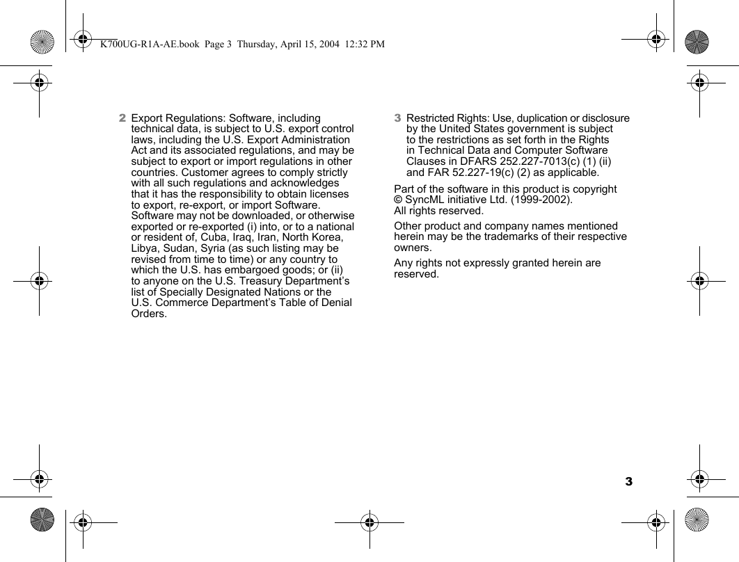 32Export Regulations: Software, including technical data, is subject to U.S. export control laws, including the U.S. Export Administration Act and its associated regulations, and may be subject to export or import regulations in other countries. Customer agrees to comply strictly with all such regulations and acknowledges that it has the responsibility to obtain licenses to export, re-export, or import Software. Software may not be downloaded, or otherwise exported or re-exported (i) into, or to a national or resident of, Cuba, Iraq, Iran, North Korea, Libya, Sudan, Syria (as such listing may be revised from time to time) or any country to which the U.S. has embargoed goods; or (ii) to anyone on the U.S. Treasury Department’s list of Specially Designated Nations or the U.S. Commerce Department’s Table of Denial Orders.3Restricted Rights: Use, duplication or disclosure by the United States government is subject to the restrictions as set forth in the Rights in Technical Data and Computer Software Clauses in DFARS 252.227-7013(c) (1) (ii) and FAR 52.227-19(c) (2) as applicable.Part of the software in this product is copyright ©SyncML initiative Ltd. (1999-2002). All rights reserved.Other product and company names mentioned herein may be the trademarks of their respective owners.Any rights not expressly granted herein are reserved.K700UG-R1A-AE.book  Page 3  Thursday, April 15, 2004  12:32 PM