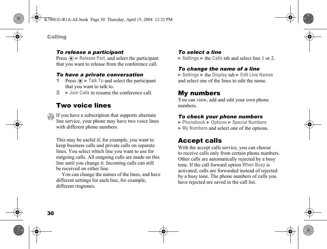 30CallingTo release a participantPress  }Release Part. and select the participant that you want to release from the conference call.To have a private conversation1Press  }Talk To and select the participant that you want to talk to.2}Join Calls to resume the conference call.Two voice linesThis may be useful if, for example, you want to keep business calls and private calls on separate lines. You select which line you want to use for outgoing calls. All outgoing calls are made on this line until you change it. Incoming calls can still be received on either line.You can change the names of the lines, and have different settings for each line, for example, different ringtones.To select a line}Settings }the Calls tab and select line 1 or 2.To change the name of a line}Settings }the Display tab }Edit Line Names and select one of the lines to edit the name.My numbersYou can view, add and edit your own phone numbers.To check your phone numbers}Phonebook }Options }Special Numbers }My Numbers and select one of the options.Accept callsWith the accept calls service, you can choose to receive calls only from certain phone numbers. Other calls are automatically rejected by a busy tone. If the call forward option When Busy is activated, calls are forwarded instead of rejected by a busy tone. The phone numbers of calls you have rejected are saved in the call list.If you have a subscription that supports alternate line service, your phone may have two voice lines with different phone numbers.K700UG-R1A-AE.book  Page 30  Thursday, April 15, 2004  12:32 PM