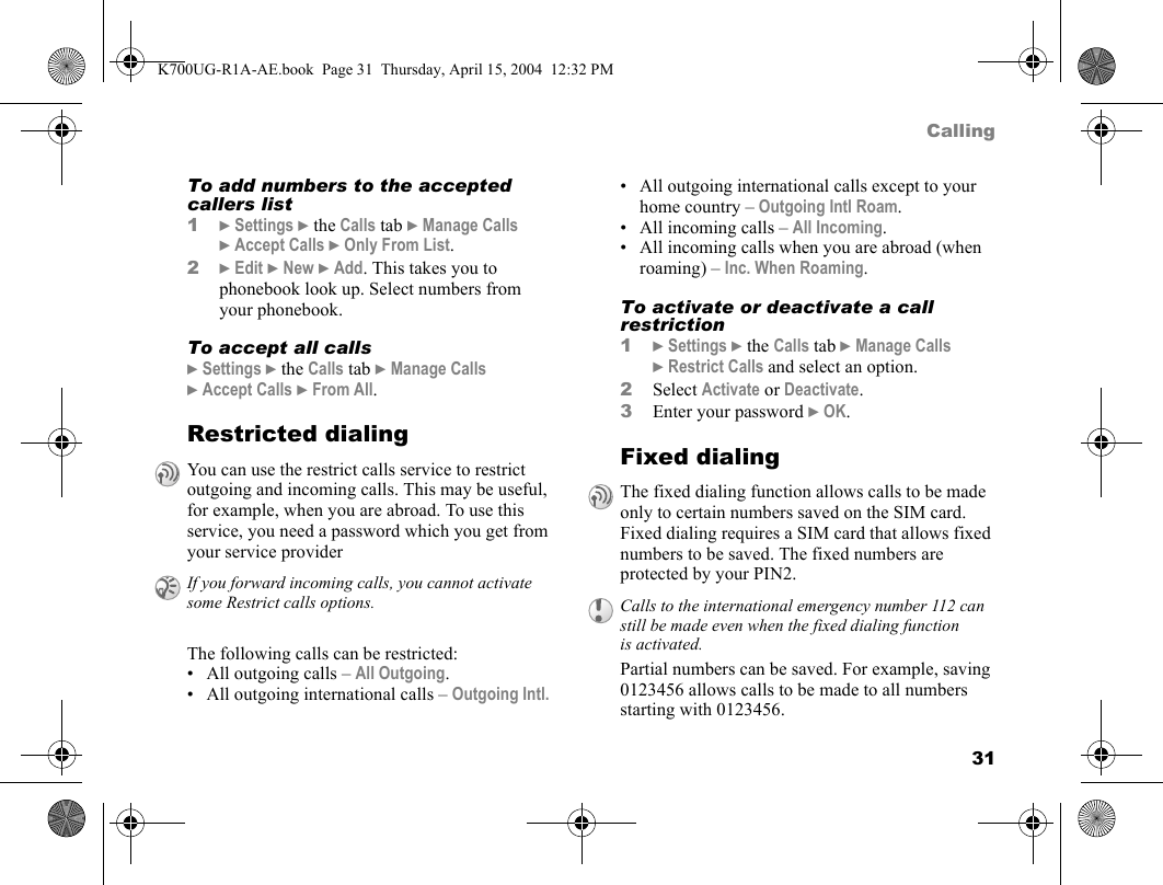 31CallingTo add numbers to the accepted callers list1}Settings }the Calls tab }Manage Calls }Accept Calls }Only From List.2}Edit }New }Add. This takes you to phonebook look up. Select numbers from your phonebook.To accept all calls}Settings }the Calls tab }Manage Calls }Accept Calls }From All.Restricted dialingThe following calls can be restricted:• All outgoing calls – All Outgoing.• All outgoing international calls – Outgoing Intl.• All outgoing international calls except to your home country – Outgoing Intl Roam.• All incoming calls – All Incoming.• All incoming calls when you are abroad (when roaming) – Inc. When Roaming.To activate or deactivate a call restriction1}Settings }the Calls tab }Manage Calls }Restrict Calls and select an option.2Select Activate or Deactivate.3Enter your password }OK.Fixed dialingPartial numbers can be saved. For example, saving 0123456 allows calls to be made to all numbers starting with 0123456.You can use the restrict calls service to restrict outgoing and incoming calls. This may be useful, for example, when you are abroad. To use this service, you need a password which you get from your service providerIf you forward incoming calls, you cannot activate some Restrict calls options.The fixed dialing function allows calls to be made only to certain numbers saved on the SIM card. Fixed dialing requires a SIM card that allows fixed numbers to be saved. The fixed numbers are protected by your PIN2.Calls to the international emergency number 112 can still be made even when the fixed dialing function is activated.K700UG-R1A-AE.book  Page 31  Thursday, April 15, 2004  12:32 PM