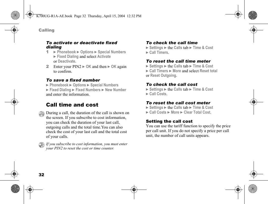 32CallingTo activate or deactivate fixed dialing1}Phonebook }Options }Special Numbers }Fixed Dialing and select Activate or Deactivate.2Enter your PIN2 }OK and then }OK again to confirm.To save a fixed number}Phonebook }Options }Special Numbers }Fixed Dialing }Fixed Numbers }New Number and enter the information.Call time and costTo check the call time}Settings }the Calls tab }Time &amp; Cost }Call Timers.To reset the call time meter}Settings }the Calls tab }Time &amp; Cost }Call Timers }More and select Reset total or Reset Outgoing.To check the call cost}Settings }the Calls tab }Time &amp; Cost }Call Costs.To reset the call cost meter}Settings }the Calls tab }Time &amp; Cost }Call Costs }More }Clear Total Cost.Setting the call costYou can use the tariff function to specify the price per call unit. If you do not specify a price per call unit, the number of call units appears.During a call, the duration of the call is shown on the screen. If you subscribe to cost information, you can check the duration of your last call, outgoing calls and the total time.You can also check the cost of your last call and the total cost of your calls.If you subscribe to cost information, you must enter your PIN2 to reset the cost or time counter.K700UG-R1A-AE.book  Page 32  Thursday, April 15, 2004  12:32 PM