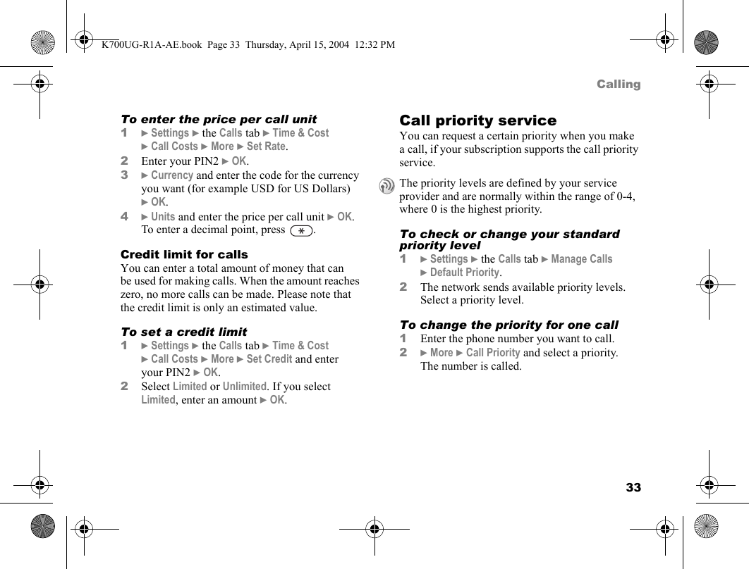 33CallingTo enter the price per call unit1}Settings }the Calls tab }Time &amp; Cost }Call Costs }More }Set Rate.2Enter your PIN2 }OK.3}Currency and enter the code for the currency you want (for example USD for US Dollars) }OK.4}Units and enter the price per call unit }OK. To enter a decimal point, press  .Credit limit for callsYou can enter a total amount of money that can be used for making calls. When the amount reaches zero, no more calls can be made. Please note that the credit limit is only an estimated value.To set a credit limit1}Settings }the Calls tab }Time &amp; Cost }Call Costs }More }Set Credit and enter your PIN2 }OK.2Select Limited or Unlimited. If you select Limited, enter an amount }OK.Call priority serviceYou can request a certain priority when you make a call, if your subscription supports the call priority service.To check or change your standard priority level1}Settings }the Calls tab }Manage Calls }Default Priority.2The network sends available priority levels. Select a priority level.To change the priority for one call1Enter the phone number you want to call.2}More }Call Priority and select a priority. The number is called.The priority levels are defined by your service provider and are normally within the range of 0-4, where 0 is the highest priority.K700UG-R1A-AE.book  Page 33  Thursday, April 15, 2004  12:32 PM