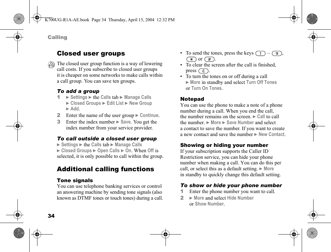 34CallingClosed user groupsTo add a group1}Settings }the Calls tab }Manage Calls }Closed Groups }Edit List }New Group }Add.2Enter the name of the user group }Continue.3Enter the index number }Save. You get the index number from your service provider.To call outside a closed user group}Settings }the Calls tab }Manage Calls }Closed Groups }Open Calls }On. When Off is selected, it is only possible to call within the group.Additional calling functionsTone signalsYou can use telephone banking services or control an answering machine by sending tone signals (also known as DTMF tones or touch tones) during a call.• To send the tones, press the keys   –  ,  or  .• To clear the screen after the call is finished, press .• To turn the tones on or off during a call }More in standby and select Turn Off Tones or Turn On Tones.NotepadYou can use the phone to make a note of a phone number during a call. When you end the call, the number remains on the screen. }Call to call the number. }More }Save Number and select a contact to save the number. If you want to create a new contact and save the number }New Contact.Showing or hiding your numberIf your subscription supports the Caller ID Restriction service, you can hide your phone number when making a call. You can do this per call, or select this as a default setting. }More in standby to quickly change this default setting.To show or hide your phone number1Enter the phone number you want to call.2}More and select Hide Number or Show Number.The closed user group function is a way of lowering call costs. If you subscribe to closed user groups it is cheaper on some networks to make calls within a call group. You can save ten groups.K700UG-R1A-AE.book  Page 34  Thursday, April 15, 2004  12:32 PM