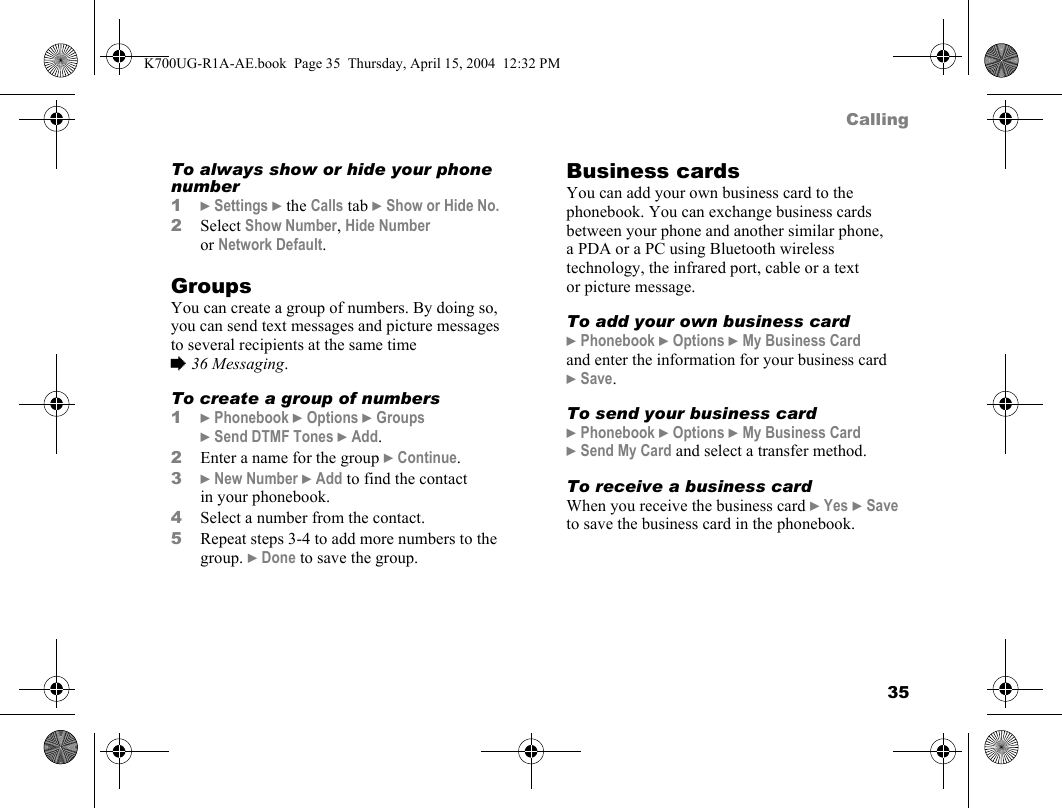 35CallingTo always show or hide your phone number1}Settings }the Calls tab }Show or Hide No.2Select Show Number, Hide Number or Network Default.GroupsYou can create a group of numbers. By doing so, you can send text messages and picture messages to several recipients at the same time %36 Messaging.To create a group of numbers1}Phonebook }Options }Groups }Send DTMF Tones }Add.2Enter a name for the group }Continue.3}New Number }Add to find the contact in your phonebook.4Select a number from the contact.5Repeat steps 3-4 to add more numbers to the group. }Done to save the group.Business cardsYou can add your own business card to the phonebook. You can exchange business cards between your phone and another similar phone, a PDA or a PC using Bluetooth wireless technology, the infrared port, cable or a text or picture message.To add your own business card}Phonebook }Options }My Business Card and enter the information for your business card }Save.To send your business card}Phonebook }Options }My Business Card }Send My Card and select a transfer method.To receive a business cardWhen you receive the business card }Yes }Save to save the business card in the phonebook.K700UG-R1A-AE.book  Page 35  Thursday, April 15, 2004  12:32 PM