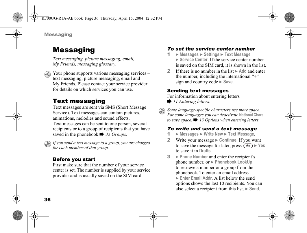 36MessagingMessagingText messaging, picture messaging, email, My Friends, messaging glossary.Text messagingText messages are sent via SMS (Short Message Service). Text messages can contain pictures, animations, melodies and sound effects. Text messages can be sent to one person, several recipients or to a group of recipients that you have saved in the phonebook %35 Groups.Before you startFirst make sure that the number of your service center is set. The number is supplied by your service provider and is usually saved on the SIM card.To set the service center number1}Messages }Settings }Text Message }Service Center. If the service center number is saved on the SIM card, it is shown in the list.2If there is no number in the list }Add and enter the number, including the international “+” sign and country code }Save.Sending text messagesFor information about entering letters %11 Entering letters.To write and send a text message1}Messages }Write New }Text Message.2Write your message }Continue. If you want to save the message for later, press   }Yes to save it in Drafts.3}Phone Number and enter the recipient’s phone number, or }Phonebook LookUp to retrieve a number or a group from the phonebook. To enter an email address }Enter Email Addr. A list below the send options shows the last 10 recipients. You can also select a recipient from this list. }Send.Your phone supports various messaging services – text messaging, picture messaging, email and My Friends. Please contact your service provider for details on which services you can use.If you send a text message to a group, you are charged for each member of that group.Some language-specific characters use more space. For some languages you can deactivate National Chars. to save space. %13 Options when entering letters.K700UG-R1A-AE.book  Page 36  Thursday, April 15, 2004  12:32 PM