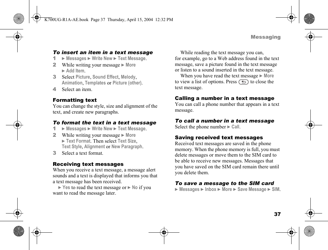 37MessagingTo insert an item in a text message1}Messages }Write New }Text Message.2While writing your message }More }Add Item.3Select Picture, Sound Effect, Melody, Animation, Templates or Picture (other).4Select an item.Formatting textYou can change the style, size and alignment of the text, and create new paragraphs.To format the text in a text message1}Messages }Write New }Text Message.2While writing your message }More }Text Format. Then select Text Size, Text Style, Alignment or New Paragraph.3Select a text format.Receiving text messagesWhen you receive a text message, a message alert sounds and a text is displayed that informs you that a text message has been received.}Yes to read the text message or }No if you want to read the message later.While reading the text message you can, for example, go to a Web address found in the text message, save a picture found in the text message or listen to a sound inserted in the text message.When you have read the text message }More to view a list of options. Press   to close the text message.Calling a number in a text messageYou can call a phone number that appears in a text message.To call a number in a text messageSelect the phone number }Call.Saving received text messagesReceived text messages are saved in the phone memory. When the phone memory is full, you must delete messages or move them to the SIM card to be able to receive new messages. Messages that you have saved on the SIM card remain there until you delete them.To save a message to the SIM card}Messages }Inbox }More }Save Message }SIM.K700UG-R1A-AE.book  Page 37  Thursday, April 15, 2004  12:32 PM