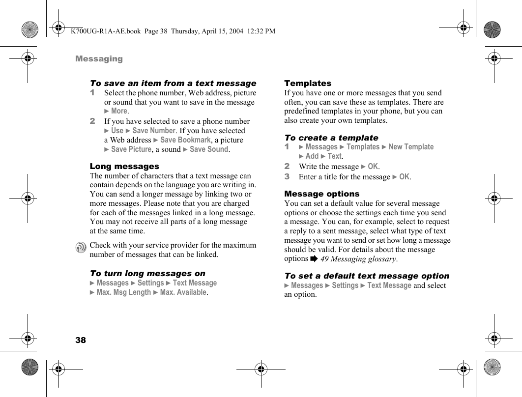38MessagingTo save an item from a text message1Select the phone number, Web address, picture or sound that you want to save in the message }More.2If you have selected to save a phone number }Use }Save Number. If you have selected a Web address }Save Bookmark, a picture }Save Picture, a sound }Save Sound.Long messagesThe number of characters that a text message can contain depends on the language you are writing in. You can send a longer message by linking two or more messages. Please note that you are charged for each of the messages linked in a long message. You may not receive all parts of a long message at the same time.To turn long messages on}Messages }Settings }Text Message }Max. Msg Length }Max. Available.TemplatesIf you have one or more messages that you send often, you can save these as templates. There are predefined templates in your phone, but you can also create your own templates.To create a template1}Messages }Templates }New Template }Add }Text.2Write the message }OK.3Enter a title for the message }OK.Message optionsYou can set a default value for several message options or choose the settings each time you send a message. You can, for example, select to request a reply to a sent message, select what type of text message you want to send or set how long a message should be valid. For details about the message options %49 Messaging glossary.To set a default text message option}Messages }Settings }Text Message and select an option.Check with your service provider for the maximum number of messages that can be linked.K700UG-R1A-AE.book  Page 38  Thursday, April 15, 2004  12:32 PM