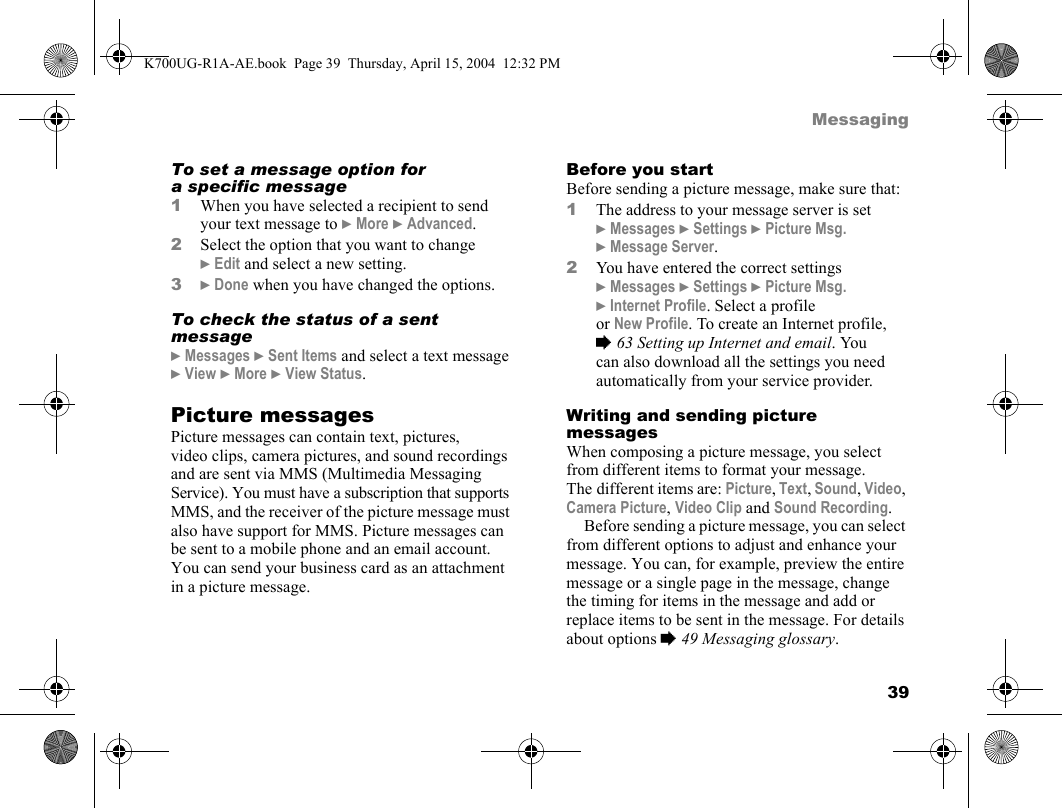 39MessagingTo set a message option for a specific message1When you have selected a recipient to send your text message to }More }Advanced.2Select the option that you want to change }Edit and select a new setting.3}Done when you have changed the options.To check the status of a sent message}Messages }Sent Items and select a text message }View }More }View Status.Picture messagesPicture messages can contain text, pictures, video clips, camera pictures, and sound recordings and are sent via MMS (Multimedia Messaging Service). You must have a subscription that supports MMS, and the receiver of the picture message must also have support for MMS. Picture messages can be sent to a mobile phone and an email account. You can send your business card as an attachment in a picture message.Before you startBefore sending a picture message, make sure that:1The address to your message server is set }Messages }Settings }Picture Msg. }Message Server.2You have entered the correct settings }Messages }Settings }Picture Msg. }Internet Profile. Select a profile or New Profile. To create an Internet profile, %63 Setting up Internet and email. You can also download all the settings you need automatically from your service provider.Writing and sending picture messagesWhen composing a picture message, you select from different items to format your message. The different items are: Picture, Text, Sound, Video, Camera Picture, Video Clip and Sound Recording.Before sending a picture message, you can select from different options to adjust and enhance your message. You can, for example, preview the entire message or a single page in the message, change the timing for items in the message and add or replace items to be sent in the message. For details about options %49 Messaging glossary.K700UG-R1A-AE.book  Page 39  Thursday, April 15, 2004  12:32 PM