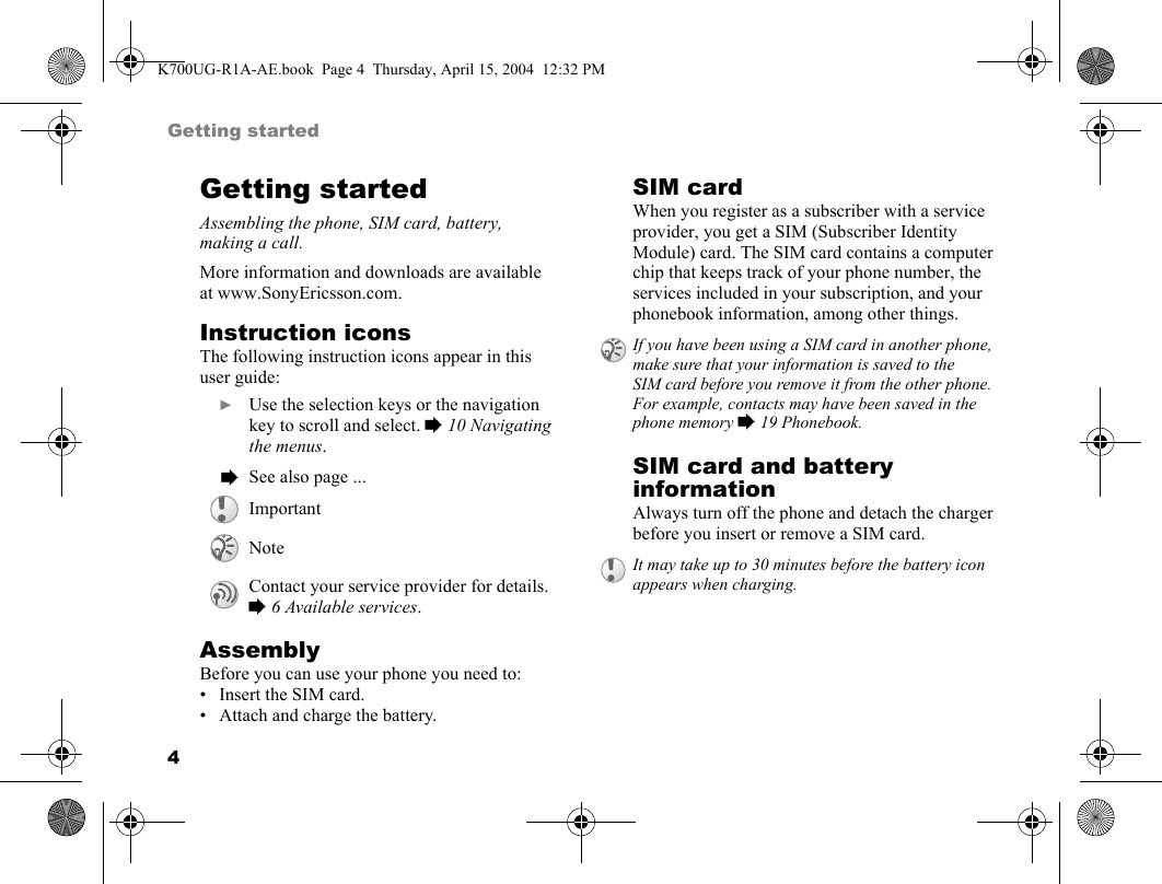 4Getting startedGetting startedAssembling the phone, SIM card, battery, making a call.More information and downloads are available at www.SonyEricsson.com.Instruction iconsThe following instruction icons appear in this user guide:AssemblyBefore you can use your phone you need to:• Insert the SIM card.• Attach and charge the battery.SIM cardWhen you register as a subscriber with a service provider, you get a SIM (Subscriber Identity Module) card. The SIM card contains a computer chip that keeps track of your phone number, the services included in your subscription, and your phonebook information, among other things.SIM card and battery informationAlways turn off the phone and detach the charger before you insert or remove a SIM card. } Use the selection keys or the navigation key to scroll and select. %10 Navigating the menus. % See also page ...ImportantNoteContact your service provider for details. %6 Available services.If you have been using a SIM card in another phone, make sure that your information is saved to the SIM card before you remove it from the other phone. For example, contacts may have been saved in the phone memory %19 Phonebook.It may take up to 30 minutes before the battery icon appears when charging.K700UG-R1A-AE.book  Page 4  Thursday, April 15, 2004  12:32 PM