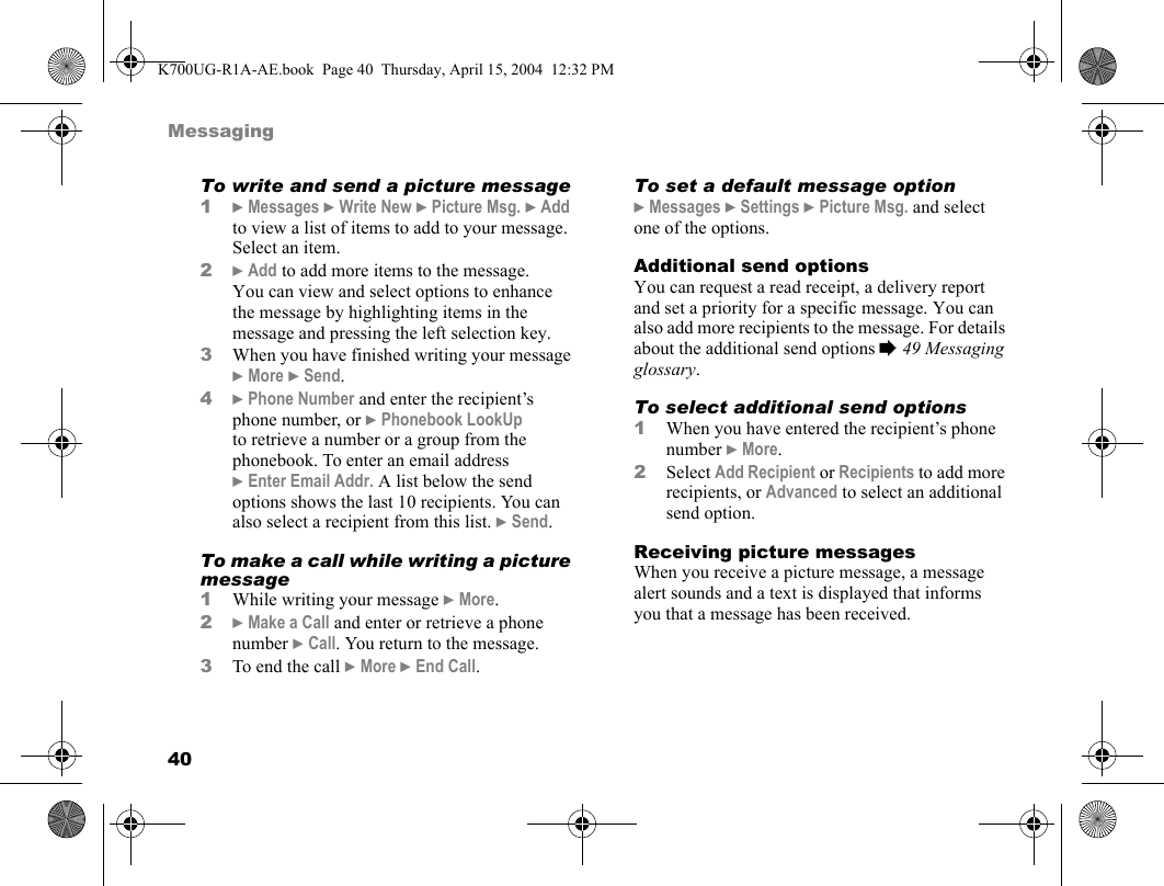 40MessagingTo write and send a picture message1}Messages }Write New }Picture Msg. }Add to view a list of items to add to your message. Select an item.2}Add to add more items to the message. You can view and select options to enhance the message by highlighting items in the message and pressing the left selection key.3When you have finished writing your message }More }Send.4}Phone Number and enter the recipient’s phone number, or }Phonebook LookUp to retrieve a number or a group from the phonebook. To enter an email address }Enter Email Addr. A list below the send options shows the last 10 recipients. You can also select a recipient from this list. }Send.To make a call while writing a picture message1While writing your message }More.2}Make a Call and enter or retrieve a phone number }Call. You return to the message.3To end the call }More }End Call.To set a default message option}Messages }Settings }Picture Msg. and select one of the options.Additional send optionsYou can request a read receipt, a delivery report and set a priority for a specific message. You can also add more recipients to the message. For details about the additional send options %49 Messaging glossary.To select additional send options1When you have entered the recipient’s phone number }More.2Select Add Recipient or Recipients to add more recipients, or Advanced to select an additional send option.Receiving picture messagesWhen you receive a picture message, a message alert sounds and a text is displayed that informs you that a message has been received.K700UG-R1A-AE.book  Page 40  Thursday, April 15, 2004  12:32 PM