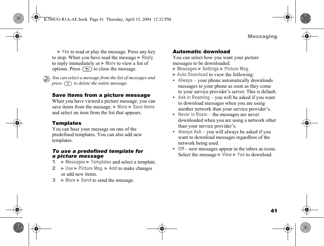 41Messaging}Yes to read or play the message. Press any key to stop. When you have read the message }Reply to reply immediately or }More to view a list of options. Press   to close the message.Save items from a picture messageWhen you have viewed a picture message, you can save items from the message. }More }Save Items and select an item from the list that appears.TemplatesYou can base your message on one of the predefined templates. You can also add new templates.To use a predefined template for a picture message1}Messages }Templates and select a template.2}Use }Picture Msg. }Add to make changes or add new items.3}More }Send to send the message.Automatic downloadYou can select how you want your picture messages to be downloaded.}Messages }Settings }Picture Msg. }Auto Download to view the following:•Always – your phone automatically downloads messages to your phone as soon as they come to your service provider’s server. This is default.•Ask in Roaming – you will be asked if you want to download messages when you are using another network than your service provider’s.•Never in Roam – the messages are never downloaded when you are using a network other than your service provider’s.•Always Ask – you will always be asked if you want to download messages regardless of the network being used.•Off – new messages appear in the inbox as icons. Select the message }View }Yes to download.You can select a message from the list of messages and press   to delete the entire message.K700UG-R1A-AE.book  Page 41  Thursday, April 15, 2004  12:32 PM