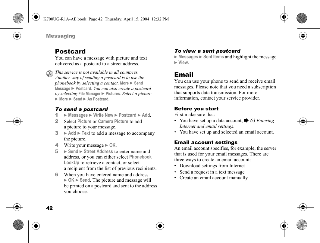 42MessagingPostcardYou can have a message with picture and text delivered as a postcard to a street address.To send a postcard1}Messages }Write New }Postcard }Add.2Select Picture or Camera Picture to add a picture to your message.3}Add }Text to add a message to accompany the picture.4Write your message }OK.5}Send }Street Address to enter name and address, or you can either select Phonebook LookUp to retrieve a contact, or select a recipient from the list of previous recipients.6When you have entered name and address }OK }Send. The picture and message will be printed on a postcard and sent to the address you choose.To view a sent postcard}Messages }Sent Items and highlight the message }View.EmailYou can use your phone to send and receive email messages. Please note that you need a subscription that supports data transmission. For more information, contact your service provider.Before you startFirst make sure that:• You have set up a data account, %63 Entering Internet and email settings.• You have set up and selected an email account.Email account settingsAn email account specifies, for example, the server that is used for your email messages. There are three ways to create an email account:• Download settings from Internet• Send a request in a text message• Create an email account manuallyThis service is not available in all countries. Another way of sending a postcard is to use the phonebook by selecting a contact, More }Send Message }Postcard. You can also create a postcard by selecting File Manager }Pictures. Select a picture }More }Send }As Postcard.K700UG-R1A-AE.book  Page 42  Thursday, April 15, 2004  12:32 PM