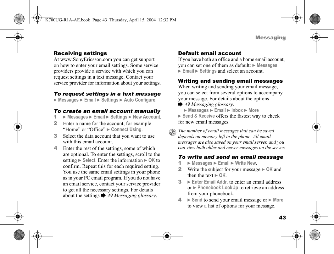 43MessagingReceiving settingsAt www.SonyEricsson.com you can get support on how to enter your email settings. Some service providers provide a service with which you can request settings in a text message. Contact your service provider for information about your settings.To request settings in a text message}Messages }Email }Settings }Auto Configure.To create an email account manually1}Messages }Email }Settings }New Account.2Enter a name for the account, for example “Home” or “Office” }Connect Using.3Select the data account that you want to use with this email account.4Enter the rest of the settings, some of which are optional. To enter the settings, scroll to the setting }Select. Enter the information }OK to confirm. Repeat this for each required setting. You use the same email settings in your phone as in your PC email program. If you do not have an email service, contact your service provider to get all the necessary settings. For details about the settings %49 Messaging glossary.Default email accountIf you have both an office and a home email account, you can set one of them as default: }Messages }Email }Settings and select an account.Writing and sending email messagesWhen writing and sending your email message, you can select from several options to accompany your message. For details about the options %49 Messaging glossary.}Messages }Email }Inbox }More }Send &amp; Receive offers the fastest way to check for new email messages.To write and send an email message1}Messages }Email }Write New.2Write the subject for your message }OK and then the text }OK.3}Enter Email Addr. to enter an email address or }Phonebook LookUp to retrieve an address from your phonebook.4}Send to send your email message or }More to view a list of options for your message.The number of email messages that can be saved depends on memory left in the phone. All email messages are also saved on your email server, and you can view both older and newer messages on the server.K700UG-R1A-AE.book  Page 43  Thursday, April 15, 2004  12:32 PM