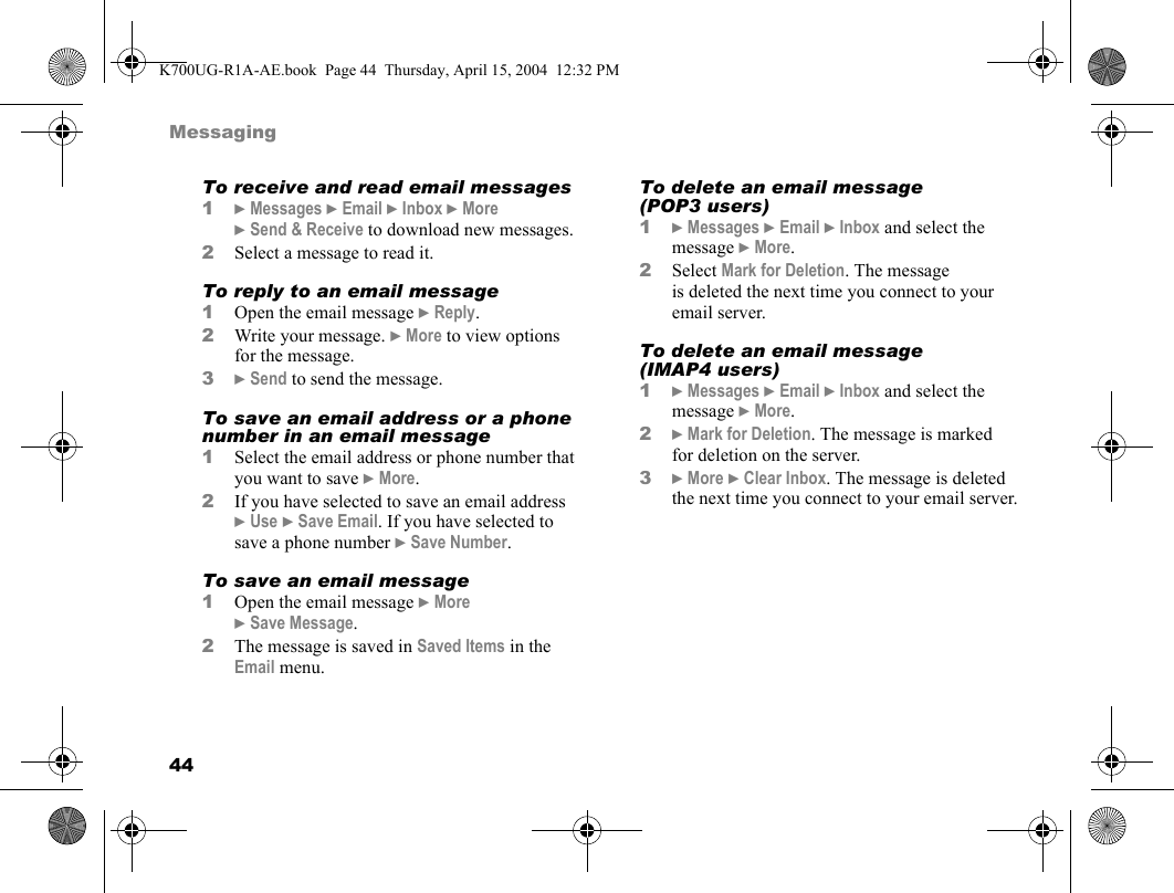 44MessagingTo receive and read email messages1}Messages }Email }Inbox }More }Send &amp; Receive to download new messages.2Select a message to read it.To reply to an email message1Open the email message }Reply.2Write your message. }More to view options for the message.3}Send to send the message.To save an email address or a phone number in an email message1Select the email address or phone number that you want to save }More.2If you have selected to save an email address }Use }Save Email. If you have selected to save a phone number }Save Number.To save an email message1Open the email message }More }Save Message.2The message is saved in Saved Items in the Email menu.To delete an email message (POP3 users)1}Messages }Email }Inbox and select the message }More.2Select Mark for Deletion. The message is deleted the next time you connect to your email server.To delete an email message (IMAP4 users)1}Messages }Email }Inbox and select the message }More.2}Mark for Deletion. The message is marked for deletion on the server.3}More }Clear Inbox. The message is deleted the next time you connect to your email server.K700UG-R1A-AE.book  Page 44  Thursday, April 15, 2004  12:32 PM