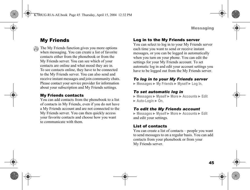 45MessagingMy FriendsMy Friends contactsYou can add contacts from the phonebook to a list of contacts in My Friends, even if you do not have a My Friends account and are not connected to the My Friends server. You can then quickly access your favorite contacts and choose how you want to communicate with them.Log in to the My Friends serverYou can select to log in to your My Friends server each time you want to send or receive instant messages, or you can be logged in automatically when you turn on your phone. You can edit the settings for your My Friends account. To set automatic log in and edit your account settings you have to be logged out from the My Friends server.To log in to your My Friends server}Messages }My Friends }Myself }Log In.To set automatic log in}Messages }Myself }More }Accounts }Edit }Auto-Login }On.To edit the My Friends account}Messages }Myself }More }Accounts }Edit and edit your settings.List of contactsYou can create a list of contacts – people you want to send messages to on a regular basis. You can add contacts from your phonebook or from your My Friends server.The My Friends function gives you more options when messaging. You can create a list of favorite contacts either from the phonebook or from the My Friends server. You can see which of your contacts are online and what mood they are in. To see contacts online, they have to be connected to the My Friends server. You can also send and receive instant messages and join community chats. Please contact your service provider for information about your subscription and My Friends settings.K700UG-R1A-AE.book  Page 45  Thursday, April 15, 2004  12:32 PM