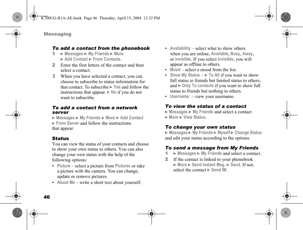 46MessagingTo add a contact from the phonebook1}Messages }My Friends }More }Add Contact }From Contacts.2Enter the first letters of the contact and then select a contact.3When you have selected a contact, you can choose to subscribe to status information for that contact. To subscribe }Yes and follow the instructions that appear. }No if you do not want to subscribe.To add a contact from a network server}Messages }My Friends }More }Add Contact }From Server and follow the instructions that appear.StatusYou can view the status of your contacts and choose to show your own status to others. You can also change your own status with the help of the following options:•Picture – select a picture from Pictures or take a picture with the camera. You can change, update or remove pictures.•About Me – write a short text about yourself.•Availability – select what to show others when you are online, Available, Busy, Away, or Invisible. If you select Invisible, you will appear as offline to others.•Mood – select a mood from the list.•Show My Status – }To All if you want to show full status to friends but limited status to others, and }Only To contacts if you want to show full status to friends but nothing to others.•Username: – view your username.To view the status of a contact}Messages }My Friends and select a contact }More }View Status.To change your own status}Messages }My Friends }Myself }Change Status and edit your status according to the options.To send a message from My Friends1}Messages }My Friends and select a contact.2If the contact is linked to your phonebook }More }Send Instant Msg. }Send. If not, select the contact }Send IM.K700UG-R1A-AE.book  Page 46  Thursday, April 15, 2004  12:32 PM