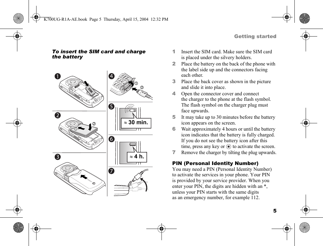 5Getting startedTo insert the SIM card and charge the battery1Insert the SIM card. Make sure the SIM card is placed under the silvery holders.2Place the battery on the back of the phone with the label side up and the connectors facing each other.3Place the back cover as shown in the picture and slide it into place.4Open the connector cover and connect the charger to the phone at the flash symbol. The flash symbol on the charger plug must face upwards.5It may take up to 30 minutes before the battery icon appears on the screen.6Wait approximately 4 hours or until the battery icon indicates that the battery is fully charged. If you do not see the battery icon after this time, press any key or   to activate the screen.7Remove the charger by tilting the plug upwards.PIN (Personal Identity Number)You may need a PIN (Personal Identity Number) to activate the services in your phone. Your PIN is provided by your service provider. When you enter your PIN, the digits are hidden with an *, unless your PIN starts with the same digits as an emergency number, for example 112. ≈30 min.≈4 h.K700UG-R1A-AE.book  Page 5  Thursday, April 15, 2004  12:32 PM