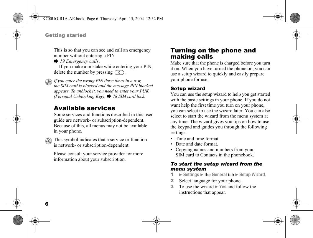 6Getting startedThis is so that you can see and call an emergency number without entering a PIN %19 Emergency calls.If you make a mistake while entering your PIN, delete the number by pressing  .Available servicesSome services and functions described in this user guide are network- or subscription-dependent. Because of this, all menus may not be available in your phone.Please consult your service provider for more information about your subscription.Turning on the phone and making callsMake sure that the phone is charged before you turn it on. When you have turned the phone on, you can use a setup wizard to quickly and easily prepare your phone for use.Setup wizardYou can use the setup wizard to help you get started with the basic settings in your phone. If you do not want help the first time you turn on your phone, you can select to use the wizard later. You can also select to start the wizard from the menu system at any time. The wizard gives you tips on how to use the keypad and guides you through the following settings:• Time and time format.• Date and date format.• Copying names and numbers from your SIM card to Contacts in the phonebook.To start the setup wizard from the menu system1}Settings }the General tab }Setup Wizard.2Select language for your phone.3To use the wizard }Yes and follow the instructions that appear.If you enter the wrong PIN three times in a row, the SIM card is blocked and the message PIN blocked appears. To unblock it, you need to enter your PUK (Personal Unblocking Key), %78 SIM card lock.This symbol indicates that a service or function is network- or subscription-dependent.K700UG-R1A-AE.book  Page 6  Thursday, April 15, 2004  12:32 PM