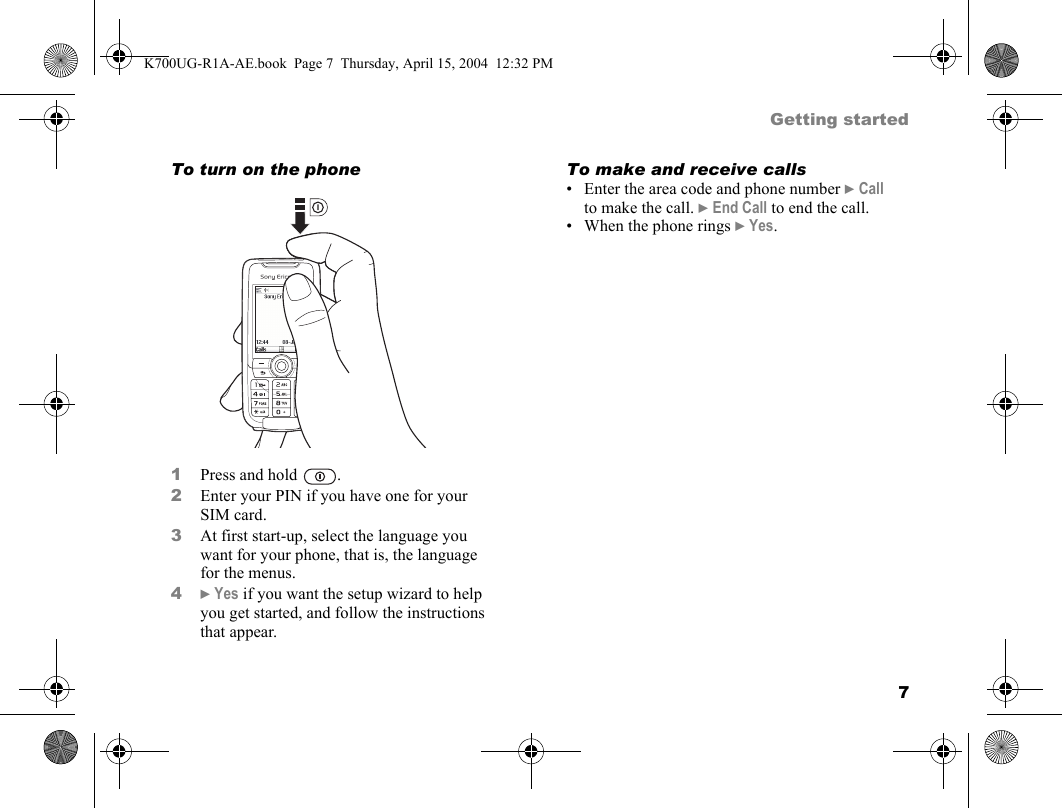 7Getting startedTo turn on the phone1Press and hold  .2Enter your PIN if you have one for your SIM card.3At first start-up, select the language you want for your phone, that is, the language for the menus.4}Yes if you want the setup wizard to help you get started, and follow the instructions that appear.To make and receive calls• Enter the area code and phone number }Call to make the call. }End Call to end the call.• When the phone rings }Yes.K700UG-R1A-AE.book  Page 7  Thursday, April 15, 2004  12:32 PM