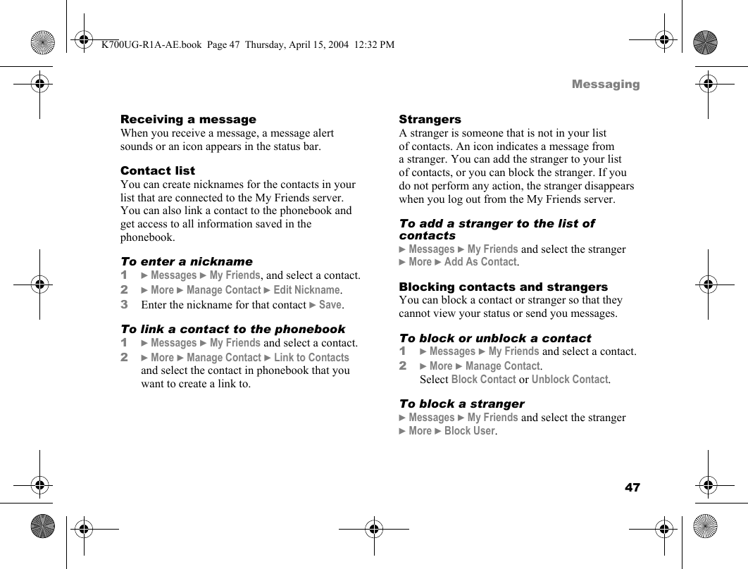 47MessagingReceiving a messageWhen you receive a message, a message alert sounds or an icon appears in the status bar.Contact listYou can create nicknames for the contacts in your list that are connected to the My Friends server. You can also link a contact to the phonebook and get access to all information saved in the phonebook.To enter a nickname1}Messages }My Friends, and select a contact.2}More }Manage Contact }Edit Nickname.3Enter the nickname for that contact }Save.To link a contact to the phonebook1}Messages }My Friends and select a contact.2}More }Manage Contact }Link to Contacts and select the contact in phonebook that you want to create a link to.StrangersA stranger is someone that is not in your list of contacts. An icon indicates a message from a stranger. You can add the stranger to your list of contacts, or you can block the stranger. If you do not perform any action, the stranger disappears when you log out from the My Friends server.To add a stranger to the list of contacts}Messages }My Friends and select the stranger }More }Add As Contact.Blocking contacts and strangersYou can block a contact or stranger so that they cannot view your status or send you messages.To block or unblock a contact1}Messages }My Friends and select a contact.2}More }Manage Contact. Select Block Contact or Unblock Contact.To block a stranger}Messages }My Friends and select the stranger }More }Block User.K700UG-R1A-AE.book  Page 47  Thursday, April 15, 2004  12:32 PM
