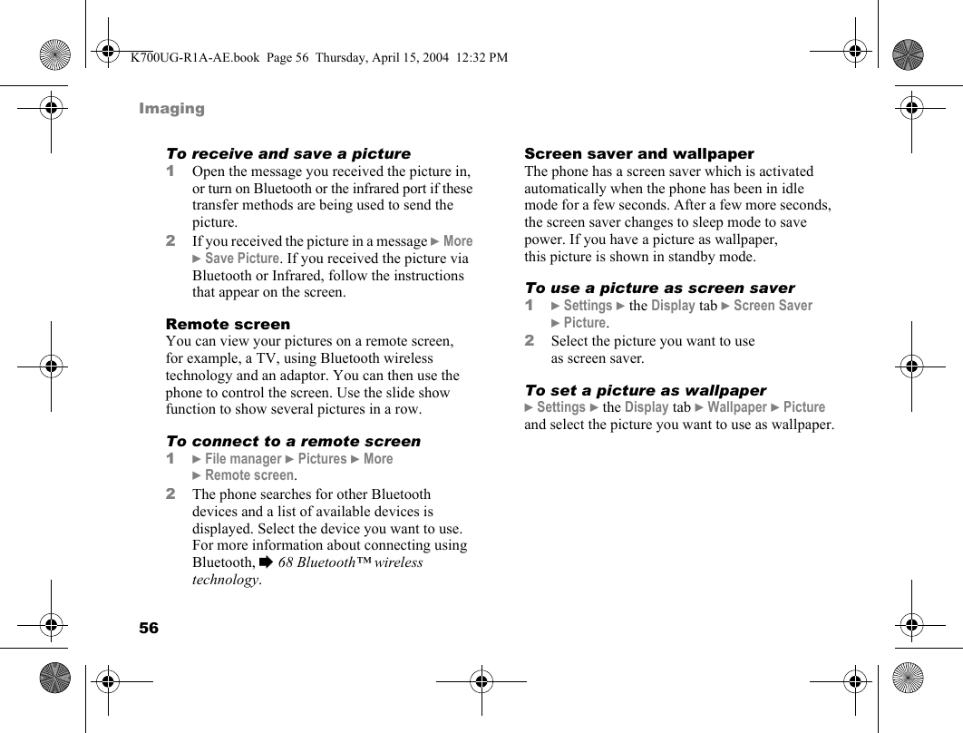 56ImagingTo receive and save a picture1Open the message you received the picture in, or turn on Bluetooth or the infrared port if these transfer methods are being used to send the picture.2If you received the picture in a message }More }Save Picture. If you received the picture via Bluetooth or Infrared, follow the instructions that appear on the screen.Remote screenYou can view your pictures on a remote screen, for example, a TV, using Bluetooth wireless technology and an adaptor. You can then use the phone to control the screen. Use the slide show function to show several pictures in a row.To connect to a remote screen1}File manager }Pictures }More }Remote screen.2The phone searches for other Bluetooth devices and a list of available devices is  displayed. Select the device you want to use. For more information about connecting using Bluetooth, %68 Bluetooth™ wireless technology.Screen saver and wallpaperThe phone has a screen saver which is activated automatically when the phone has been in idle mode for a few seconds. After a few more seconds, the screen saver changes to sleep mode to save power. If you have a picture as wallpaper, this picture is shown in standby mode.To use a picture as screen saver1}Settings }the Display tab }Screen Saver }Picture.2Select the picture you want to use as screen saver.To set a picture as wallpaper}Settings }the Display tab }Wallpaper }Picture and select the picture you want to use as wallpaper.K700UG-R1A-AE.book  Page 56  Thursday, April 15, 2004  12:32 PM