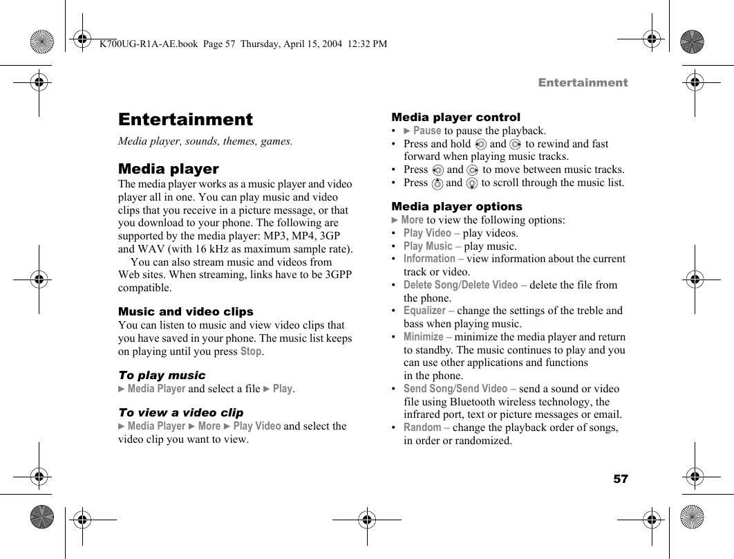 57EntertainmentEntertainmentMedia player, sounds, themes, games.Media playerThe media player works as a music player and video player all in one. You can play music and video clips that you receive in a picture message, or that you download to your phone. The following are supported by the media player: MP3, MP4, 3GP and WAV (with 16 kHz as maximum sample rate).You can also stream music and videos from Web sites. When streaming, links have to be 3GPP compatible.Music and video clipsYou can listen to music and view video clips that you have saved in your phone. The music list keeps on playing until you press Stop.To play music}Media Player and select a file }Play.To view a video clip}Media Player }More }Play Video and select the video clip you want to view.Media player control•}Pause to pause the playback.• Press and hold   and   to rewind and fast forward when playing music tracks.• Press   and   to move between music tracks.•Press  and  to scroll through the music list.Media player options}More to view the following options:•Play Video – play videos.•Play Music – play music.•Information – view information about the current track or video.•Delete Song/Delete Video – delete the file from the phone.•Equalizer – change the settings of the treble and bass when playing music.•Minimize – minimize the media player and return to standby. The music continues to play and you can use other applications and functions in the phone.•Send Song/Send Video – send a sound or video file using Bluetooth wireless technology, the infrared port, text or picture messages or email.•Random – change the playback order of songs, in order or randomized.K700UG-R1A-AE.book  Page 57  Thursday, April 15, 2004  12:32 PM