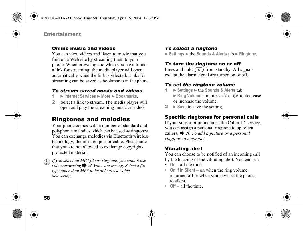 58EntertainmentOnline music and videosYou can view videos and listen to music that you find on a Web site by streaming them to your phone. When browsing and when you have found a link for streaming, the media player will open automatically when the link is selected. Links for streaming can be saved as bookmarks in the phone.To stream saved music and videos1}Internet Services }More }Bookmarks.2Select a link to stream. The media player will open and play the streaming music or video.Ringtones and melodiesYour phone comes with a number of standard and polyphonic melodies which can be used as ringtones. You can exchange melodies via Bluetooth wireless technology, the infrared port or cable. Please note that you are not allowed to exchange copyright-protected material.To select a ringtone}Settings }the Sounds &amp; Alerts tab }Ringtone.To turn the ringtone on or offPress and hold   from standby. All signals except the alarm signal are turned on or off.To set the ringtone volume1}Settings }the Sounds &amp; Alerts tab }Ring Volume and press   or   to decrease or increase the volume.2}Save to save the setting.Specific ringtones for personal callsIf your subscription includes the Caller ID service, you can assign a personal ringtone to up to ten callers, %20 To add a picture or a personal ringtone to a contact.Vibrating alertYou can choose to be notified of an incoming call by the buzzing of the vibrating alert. You can set:•On – all the time.•On if in Silent – on when the ring volume is turned off or when you have set the phone to silent.•Off – all the time.If you select an MP3 file as ringtone, you cannot use voice answering %26 Voice answering. Select a file type other than MP3 to be able to use voice answering.K700UG-R1A-AE.book  Page 58  Thursday, April 15, 2004  12:32 PM