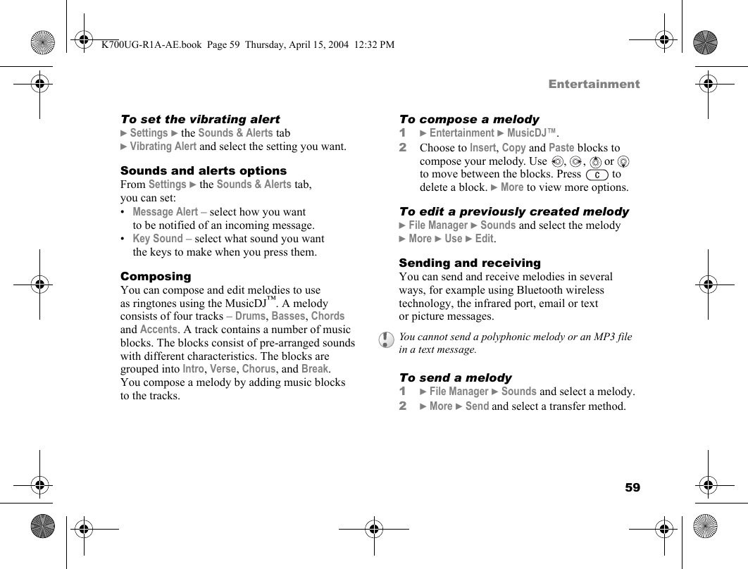 59EntertainmentTo set the vibrating alert}Settings }the Sounds &amp; Alerts tab }Vibrating Alert and select the setting you want.Sounds and alerts optionsFrom Settings }the Sounds &amp; Alerts tab, you can set:•Message Alert – select how you want to be notified of an incoming message.•Key Sound – select what sound you want the keys to make when you press them.ComposingYou can compose and edit melodies to use as ringtones using the MusicDJ™. A melody consists of four tracks – Drums, Basses, Chords and Accents. A track contains a number of music blocks. The blocks consist of pre-arranged sounds with different characteristics. The blocks are grouped into Intro, Verse, Chorus, and Break. You compose a melody by adding music blocks to the tracks.To compose a melody1}Entertainment }MusicDJ™.2Choose to Insert, Copy and Paste blocks to compose your melody. Use  ,  ,   or   to move between the blocks. Press   to delete a block. }More to view more options.To edit a previously created melody}File Manager }Sounds and select the melody }More }Use }Edit.Sending and receivingYou can send and receive melodies in several ways, for example using Bluetooth wireless technology, the infrared port, email or text or picture messages.To send a melody1}File Manager }Sounds and select a melody.2}More }Send and select a transfer method.You cannot send a polyphonic melody or an MP3 file in a text message.K700UG-R1A-AE.book  Page 59  Thursday, April 15, 2004  12:32 PM