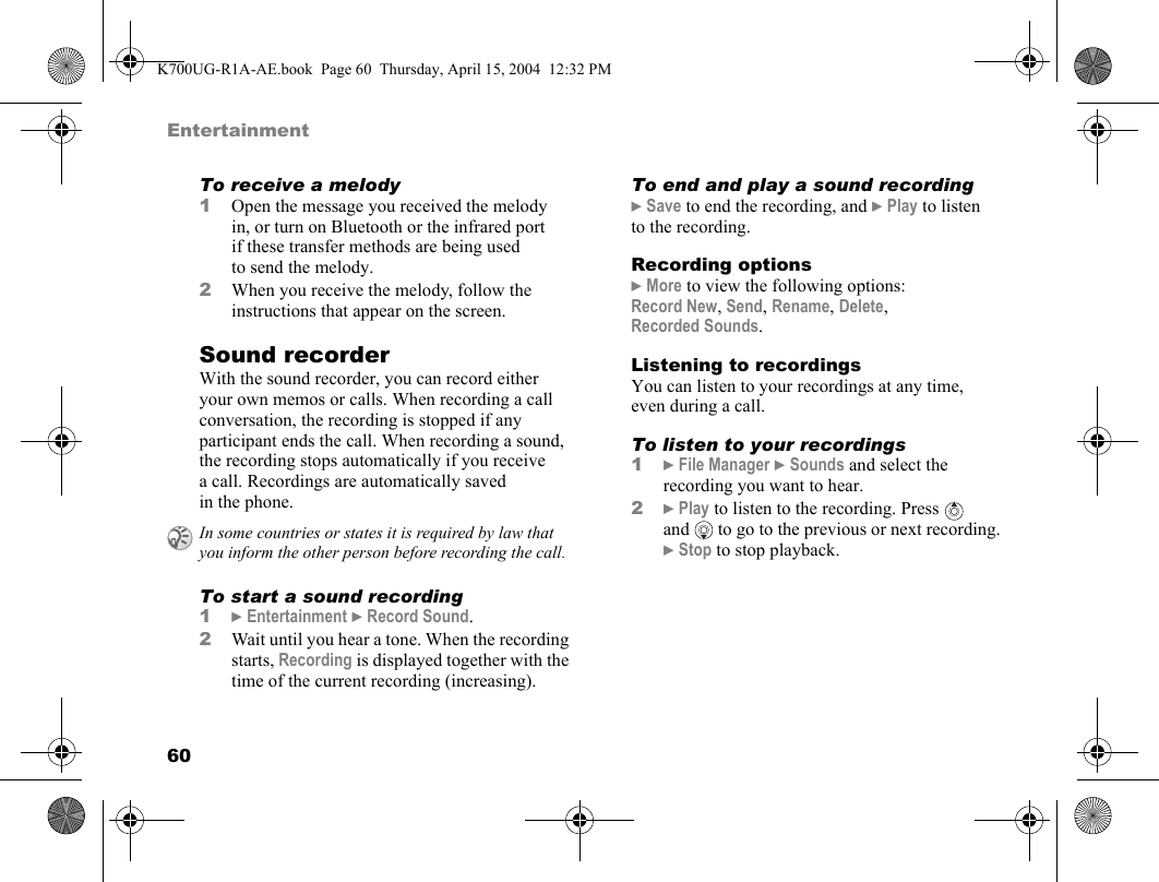 60EntertainmentTo receive a melody1Open the message you received the melody in, or turn on Bluetooth or the infrared port if these transfer methods are being used to send the melody.2When you receive the melody, follow the instructions that appear on the screen.Sound recorderWith the sound recorder, you can record either your own memos or calls. When recording a call conversation, the recording is stopped if any participant ends the call. When recording a sound, the recording stops automatically if you receive a call. Recordings are automatically saved in the phone.To start a sound recording1}Entertainment }Record Sound.2Wait until you hear a tone. When the recording starts, Recording is displayed together with the time of the current recording (increasing).To end and play a sound recording}Save to end the recording, and }Play to listen to the recording.Recording options}More to view the following options:Record New, Send, Rename, Delete, Recorded Sounds.Listening to recordingsYou can listen to your recordings at any time, even during a call.To listen to your recordings1}File Manager }Sounds and select the recording you want to hear.2}Play to listen to the recording. Press   and  to go to the previous or next recording. }Stop to stop playback.In some countries or states it is required by law that you inform the other person before recording the call.K700UG-R1A-AE.book  Page 60  Thursday, April 15, 2004  12:32 PM