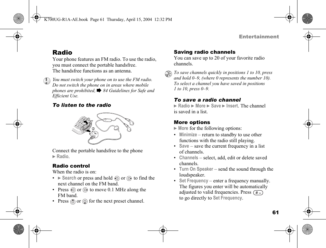 61EntertainmentRadioYour phone features an FM radio. To use the radio, you must connect the portable handsfree. The handsfree functions as an antenna.To listen to the radioConnect the portable handsfree to the phone }Radio.Radio controlWhen the radio is on:•}Search or press and hold  or   to find the next channel on the FM band.•Press   or  to move 0.1 MHz along the FM band.• Press   or   for the next preset channel.Saving radio channelsYou can save up to 20 of your favorite radio channels.To save a radio channel}Radio }More }Save }Insert. The channel is saved in a list.More options}More for the following options:•Minimize – return to standby to use other functions with the radio still playing.•Save – save the current frequency in a list of channels.•Channels – select, add, edit or delete saved channels.•Turn On Speaker – send the sound through the loudspeaker.•Set Frequency – enter a frequency manually. The figures you enter will be automatically adjusted to valid frequencies. Press   to go directly to Set Frequency.You must switch your phone on to use the FM radio. Do not switch the phone on in areas where mobile phones are prohibited, %84 Guidelines for Safe and Efficient Use.To save channels quickly in positions 1 to 10, press and hold 0–9, (where 0 represents the number 10). To select a channel you have saved in positions 1 to 10, press 0–9.K700UG-R1A-AE.book  Page 61  Thursday, April 15, 2004  12:32 PM