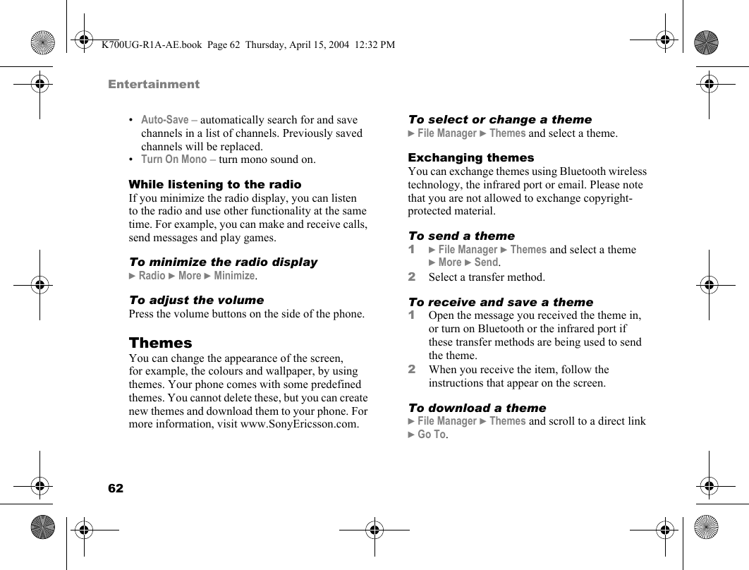 62Entertainment•Auto-Save – automatically search for and save channels in a list of channels. Previously saved channels will be replaced.•Turn On Mono – turn mono sound on.While listening to the radioIf you minimize the radio display, you can listen to the radio and use other functionality at the same time. For example, you can make and receive calls, send messages and play games.To minimize the radio display}Radio }More }Minimize.To adjust the volumePress the volume buttons on the side of the phone.ThemesYou can change the appearance of the screen, for example, the colours and wallpaper, by using themes. Your phone comes with some predefined themes. You cannot delete these, but you can create new themes and download them to your phone. For more information, visit www.SonyEricsson.com.To select or change a theme}File Manager }Themes and select a theme.Exchanging themesYou can exchange themes using Bluetooth wireless technology, the infrared port or email. Please note that you are not allowed to exchange copyright-protected material.To send a theme1}File Manager }Themes and select a theme }More }Send.2Select a transfer method.To receive and save a theme1Open the message you received the theme in, or turn on Bluetooth or the infrared port if these transfer methods are being used to send the theme.2When you receive the item, follow the instructions that appear on the screen.To download a theme}File Manager }Themes and scroll to a direct link }Go To.K700UG-R1A-AE.book  Page 62  Thursday, April 15, 2004  12:32 PM