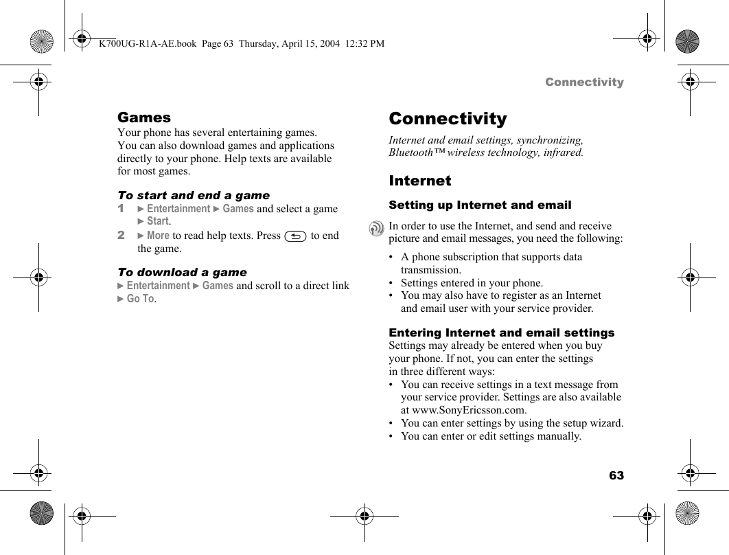 63ConnectivityGamesYour phone has several entertaining games. You can also download games and applications directly to your phone. Help texts are available for most games.To start and end a game1}Entertainment }Games and select a game }Start.2}More to read help texts. Press   to end the game.To download a game}Entertainment }Games and scroll to a direct link }Go To.ConnectivityInternet and email settings, synchronizing, Bluetooth™ wireless technology, infrared.InternetSetting up Internet and email• A phone subscription that supports data transmission.• Settings entered in your phone.• You may also have to register as an Internet and email user with your service provider.Entering Internet and email settingsSettings may already be entered when you buy your phone. If not, you can enter the settings in three different ways:• You can receive settings in a text message from your service provider. Settings are also available at www.SonyEricsson.com.• You can enter settings by using the setup wizard.• You can enter or edit settings manually.In order to use the Internet, and send and receive picture and email messages, you need the following:K700UG-R1A-AE.book  Page 63  Thursday, April 15, 2004  12:32 PM