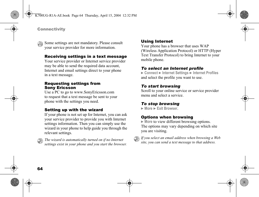 64ConnectivityReceiving settings in a text messageYour service provider or Internet service provider may be able to send the required data account, Internet and email settings direct to your phone in a text message.Requesting settings from Sony EricssonUse a PC to go to www.SonyEricsson.com to request that a text message be sent to your phone with the settings you need.Setting up with the wizardIf your phone is not set up for Internet, you can ask your service provider to provide you with Internet settings information. Then you can simply use the wizard in your phone to help guide you through the relevant settings.Using InternetYour phone has a browser that uses WAP (Wireless Application Protocol) or HTTP (Hyper Text Transfer Protocol) to bring Internet to your mobile phone.To select an Internet profile}Connect }Internet Settings }Internet Profiles and select the profile you want to use.To start browsingScroll to your online service or service provider menu and select a service.To stop browsing}More }Exit Browser.Options when browsing}More to view different browsing options. The options may vary depending on which site you are visiting.Some settings are not mandatory. Please consult your service provider for more information.The wizard is automatically turned on if no Internet settings exist in your phone and you start the browser.If you select an email address when browsing a Web site, you can send a text message to that address.K700UG-R1A-AE.book  Page 64  Thursday, April 15, 2004  12:32 PM