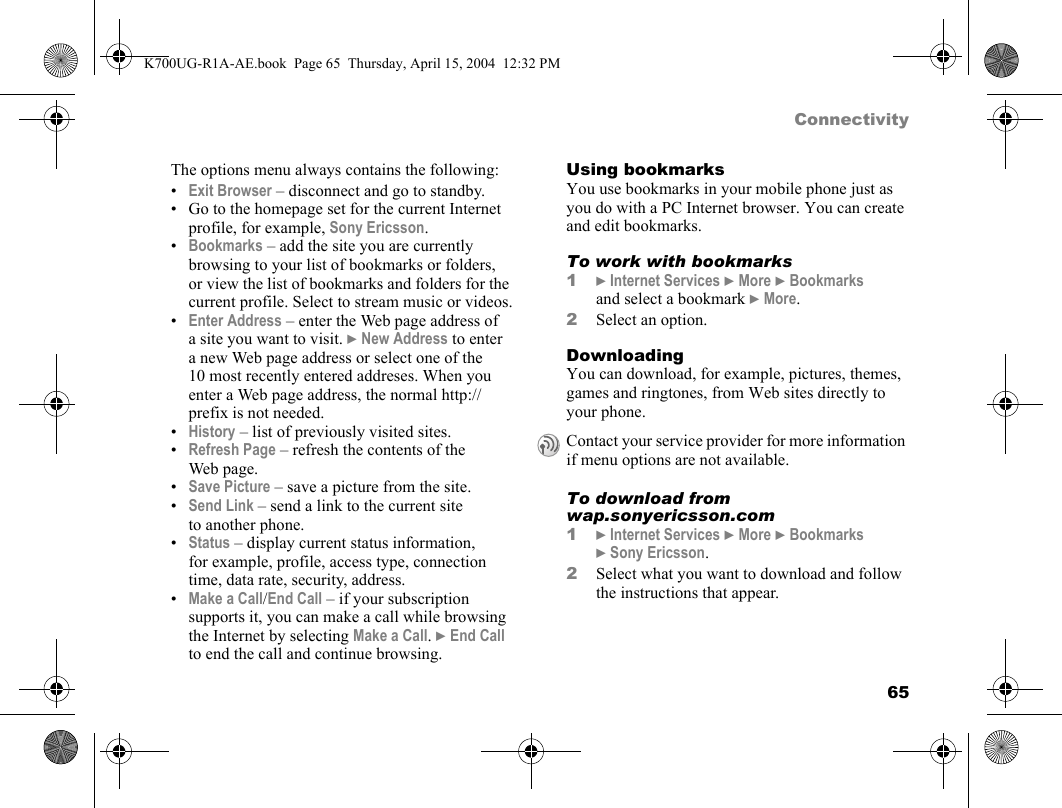 65ConnectivityThe options menu always contains the following:•Exit Browser – disconnect and go to standby.• Go to the homepage set for the current Internet profile, for example, Sony Ericsson.•Bookmarks – add the site you are currently browsing to your list of bookmarks or folders, or view the list of bookmarks and folders for the current profile. Select to stream music or videos.•Enter Address – enter the Web page address of a site you want to visit. }New Address to enter a new Web page address or select one of the 10 most recently entered addreses. When you enter a Web page address, the normal http:// prefix is not needed.•History – list of previously visited sites.•Refresh Page – refresh the contents of the Web page.•Save Picture – save a picture from the site.•Send Link – send a link to the current site to another phone.•Status – display current status information, for example, profile, access type, connection time, data rate, security, address.•Make a Call/End Call – if your subscription supports it, you can make a call while browsing the Internet by selecting Make a Call. }End Call to end the call and continue browsing.Using bookmarksYou use bookmarks in your mobile phone just as you do with a PC Internet browser. You can create and edit bookmarks.To work with bookmarks1}Internet Services }More }Bookmarks and select a bookmark }More.2Select an option.DownloadingYou can download, for example, pictures, themes, games and ringtones, from Web sites directly to your phone.To download from wap.sonyericsson.com1}Internet Services }More }Bookmarks }Sony Ericsson.2Select what you want to download and follow the instructions that appear.Contact your service provider for more information if menu options are not available.K700UG-R1A-AE.book  Page 65  Thursday, April 15, 2004  12:32 PM