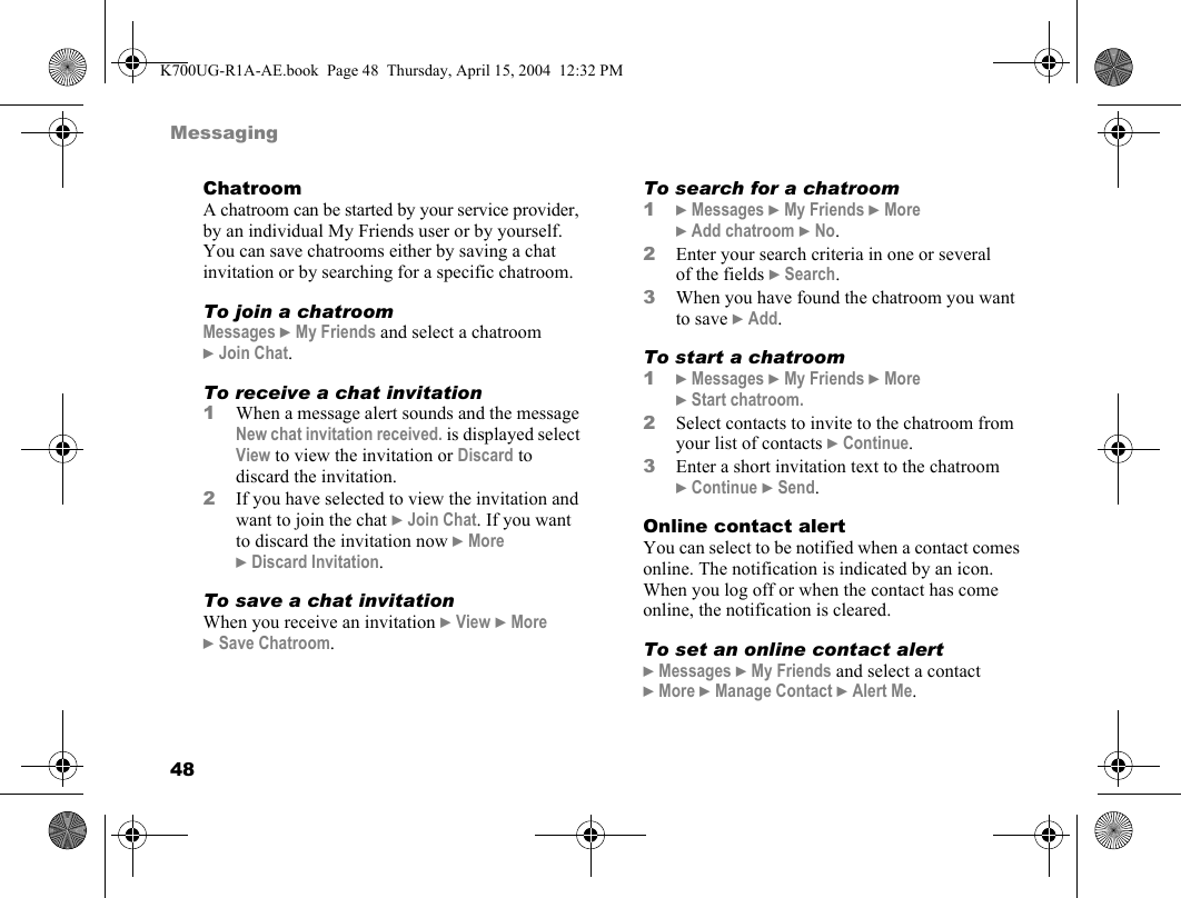 48MessagingChatroomA chatroom can be started by your service provider, by an individual My Friends user or by yourself. You can save chatrooms either by saving a chat invitation or by searching for a specific chatroom.To join a chatroomMessages }My Friends and select a chatroom }Join Chat.To receive a chat invitation1When a message alert sounds and the message New chat invitation received. is displayed select View to view the invitation or Discard to discard the invitation.2If you have selected to view the invitation and want to join the chat }Join Chat. If you want to discard the invitation now }More }Discard Invitation.To save a chat invitationWhen you receive an invitation }View }More }Save Chatroom.To search for a chatroom1}Messages }My Friends }More }Add chatroom }No.2Enter your search criteria in one or several of the fields }Search.3When you have found the chatroom you want to save }Add.To start a chatroom1}Messages }My Friends }More }Start chatroom.2Select contacts to invite to the chatroom from your list of contacts }Continue.3Enter a short invitation text to the chatroom }Continue }Send.Online contact alertYou can select to be notified when a contact comes online. The notification is indicated by an icon. When you log off or when the contact has come online, the notification is cleared.To set an online contact alert}Messages }My Friends and select a contact }More }Manage Contact }Alert Me.K700UG-R1A-AE.book  Page 48  Thursday, April 15, 2004  12:32 PM