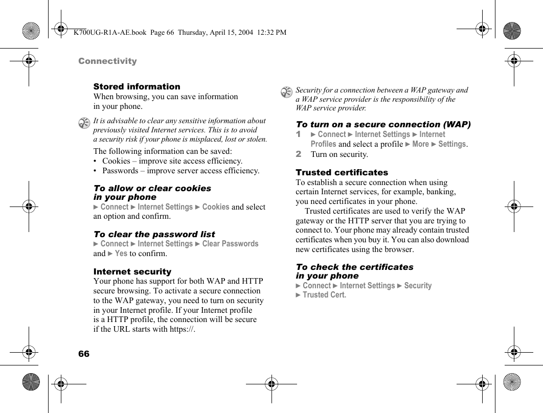 66ConnectivityStored informationWhen browsing, you can save information in your phone.The following information can be saved:• Cookies – improve site access efficiency.• Passwords – improve server access efficiency.To allow or clear cookies in your phone}Connect }Internet Settings }Cookies and select an option and confirm.To clear the password list}Connect }Internet Settings }Clear Passwords and }Yes to confirm.Internet securityYour phone has support for both WAP and HTTP secure browsing. To activate a secure connection to the WAP gateway, you need to turn on security in your Internet profile. If your Internet profile is a HTTP profile, the connection will be secure if the URL starts with https://.To turn on a secure connection (WAP)1}Connect }Internet Settings }Internet Profiles and select a profile }More }Settings.2Turn on security.Trusted certificatesTo establish a secure connection when using certain Internet services, for example, banking, you need certificates in your phone.Trusted certificates are used to verify the WAP gateway or the HTTP server that you are trying to connect to. Your phone may already contain trusted certificates when you buy it. You can also download new certificates using the browser.To check the certificates in your phone}Connect }Internet Settings }Security }Trusted Cert.It is advisable to clear any sensitive information about previously visited Internet services. This is to avoid a security risk if your phone is misplaced, lost or stolen.Security for a connection between a WAP gateway and a WAP service provider is the responsibility of the WAP service provider.K700UG-R1A-AE.book  Page 66  Thursday, April 15, 2004  12:32 PM