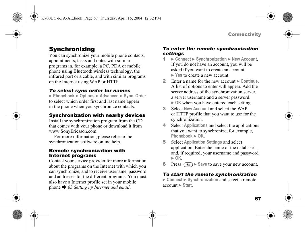 67ConnectivitySynchronizingYou can synchronize your mobile phone contacts, appointments, tasks and notes with similar programs in, for example, a PC, PDA or mobile phone using Bluetooth wireless technology, the infrared port or a cable, and with similar programs on the Internet using WAP or HTTP.To select sync order for names}Phonebook }Options }Advanced }Sync. Order to select which order first and last name appear in the phone when you synchronize contacts.Synchronization with nearby devicesInstall the synchronization program from the CD that comes with your phone or download it from www.SonyEricsson.com.For more information, please refer to the synchronization software online help.Remote synchronization with Internet programsContact your service provider for more information about the programs on the Internet with which you can synchronize, and to receive username, password and addresses for the different programs. You must also have a Internet profile set in your mobile phone %63 Setting up Internet and email.To enter the remote synchronization settings1}Connect }Synchronization }New Account. If you do not have an account, you will be asked if you want to create an account. }Yes to create a new account.2Enter a name for the new account }Continue. A list of options to enter will appear. Add the server address of the synchronization server, a server username and a server password. }OK when you have entered each setting.3Select New Account and select the WAP or HTTP profile that you want to use for the synchronization.4Select Applications and select the applications that you want to synchronize, for example, Phonebook }OK.5Select Application Settings and select application. Enter the name of the database and, if required, your username and password }OK.6Press  }Save to save your new account.To start the remote synchronization}Connect }Synchronization and select a remote account }Start.K700UG-R1A-AE.book  Page 67  Thursday, April 15, 2004  12:32 PM