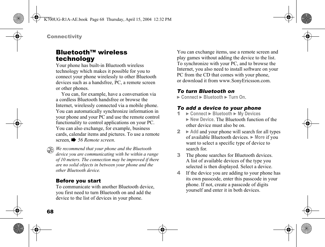 68ConnectivityBluetooth™ wireless technologyYour phone has built-in Bluetooth wireless technology which makes it possible for you to connect your phone wirelessly to other Bluetooth devices such as a handsfree, PC, a remote screen or other phones.You can, for example, have a conversation via a cordless Bluetooth handsfree or browse the Internet, wirelessly connected via a mobile phone. You can automatically synchronize information in your phone and your PC and use the remote control functionality to control applications on your PC. You can also exchange, for example, business cards, calendar items and pictures. To use a remote screen, %56 Remote screen.Before you startTo communicate with another Bluetooth device, you first need to turn Bluetooth on and add the device to the list of devices in your phone. You can exchange items, use a remote screen and play games without adding the device to the list. To synchronize with your PC, and to browse the Internet, you also need to install software on your PC from the CD that comes with your phone, or download it from www.SonyEricsson.com.To turn Bluetooth on}Connect }Bluetooth }Turn On.To add a device to your phone1}Connect }Bluetooth }My Devices }New Device. The Bluetooth function of the other device must also be on.2}Add and your phone will search for all types of available Bluetooth devices. }More if you want to select a specific type of device to search for.3The phone searches for Bluetooth devices. A list of available devices of the type you selected is then displayed. Select a device.4If the device you are adding to your phone has its own passcode, enter this passcode in your phone. If not, create a passcode of digits yourself and enter it in both devices.We recommend that your phone and the Bluetooth device you are communicating with be within a range of 10 meters. The connection may be improved if there are no solid objects in between your phone and the other Bluetooth device.K700UG-R1A-AE.book  Page 68  Thursday, April 15, 2004  12:32 PM
