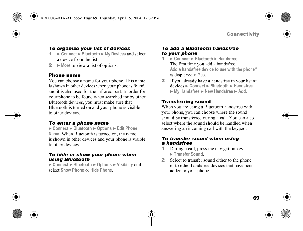 69ConnectivityTo organize your list of devices1}Connect }Bluetooth }My Devices and select a device from the list.2}More to view a list of options.Phone nameYou can choose a name for your phone. This name is shown in other devices when your phone is found, and it is also used for the infrared port. In order for your phone to be found when searched for by other Bluetooth devices, you must make sure that Bluetooth is turned on and your phone is visible to other devices.To enter a phone name}Connect }Bluetooth }Options }Edit Phone Name. When Bluetooth is turned on, the name is shown in other devices and your phone is visible to other devices.To hide or show your phone when using Bluetooth}Connect }Bluetooth }Options }Visibility and select Show Phone or Hide Phone.To add a Bluetooth handsfree to your phone1}Connect }Bluetooth }Handsfree. The first time you add a handsfree, Add a handsfree device to use with the phone? is displayed }Yes.2If you already have a handsfree in your list of devices }Connect }Bluetooth }Handsfree }My Handsfree }New Handsfree }Add.Transferring soundWhen you are using a Bluetooth handsfree with your phone, you can choose where the sound should be transferred during a call. You can also select where the sound should be handled when answering an incoming call with the keypad.To transfer sound when using a handsfree1During a call, press the navigation key }Transfer Sound.2Select to transfer sound either to the phone or to other handsfree devices that have been added to your phone.K700UG-R1A-AE.book  Page 69  Thursday, April 15, 2004  12:32 PM