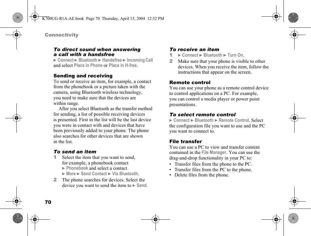 70ConnectivityTo direct sound when answering a call with a handsfree}Connect }Bluetooth }Handsfree }Incoming Call and select Place in Phone or Place in H-free.Sending and receivingTo send or receive an item, for example, a contact from the phonebook or a picture taken with the camera, using Bluetooth wireless technology, you need to make sure that the devices are within range.After you select Bluetooth as the transfer method for sending, a list of possible receiving devices is presented. First in the list will be the last device you were in contact with and devices that have been previously added to your phone. The phone also searches for other devices that are shown in the list.To send an item1Select the item that you want to send, for example, a phonebook contact }Phonebook and select a contact }More }Send Contact }Via Bluetooth.2The phone searches for devices. Select the device you want to send the item to }Send.To receive an item1}Connect }Bluetooth }Turn On.2Make sure that your phone is visible to other devices. When you receive the item, follow the instructions that appear on the screen.Remote controlYou can use your phone as a remote control device to control applications on a PC. For example, you can control a media player or power point presentations.To select remote control}Connect }Bluetooth }Remote Control. Select the configuration file you want to use and the PC you want to connect to.File transferYou can use a PC to view and transfer content contained in the File Manager. You can use the drag-and-drop functionality in your PC to:• Transfer files from the phone to the PC.• Transfer files from the PC to the phone.• Delete files from the phone.K700UG-R1A-AE.book  Page 70  Thursday, April 15, 2004  12:32 PM