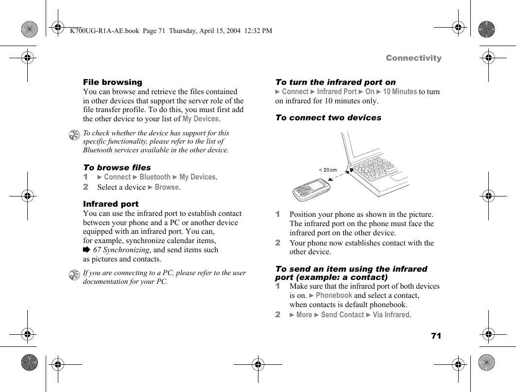 71ConnectivityFile browsingYou can browse and retrieve the files contained in other devices that support the server role of the file transfer profile. To do this, you must first add the other device to your list of My Devices.To browse files1}Connect }Bluetooth }My Devices.2Select a device }Browse.Infrared portYou can use the infrared port to establish contact between your phone and a PC or another device equipped with an infrared port. You can, for example, synchronize calendar items, %67 Synchronizing, and send items such as pictures and contacts.To turn the infrared port on}Connect }Infrared Port }On }10 Minutes to turn on infrared for 10 minutes only.To connect two devices1Position your phone as shown in the picture. The infrared port on the phone must face the infrared port on the other device.2Your phone now establishes contact with the other device.To send an item using the infrared port (example: a contact)1Make sure that the infrared port of both devices is on. }Phonebook and select a contact, when contacts is default phonebook.2}More }Send Contact }Via Infrared.To check whether the device has support for this specific functionality, please refer to the list of Bluetooth services available in the other device.If you are connecting to a PC, please refer to the user documentation for your PC.K700UG-R1A-AE.book  Page 71  Thursday, April 15, 2004  12:32 PM