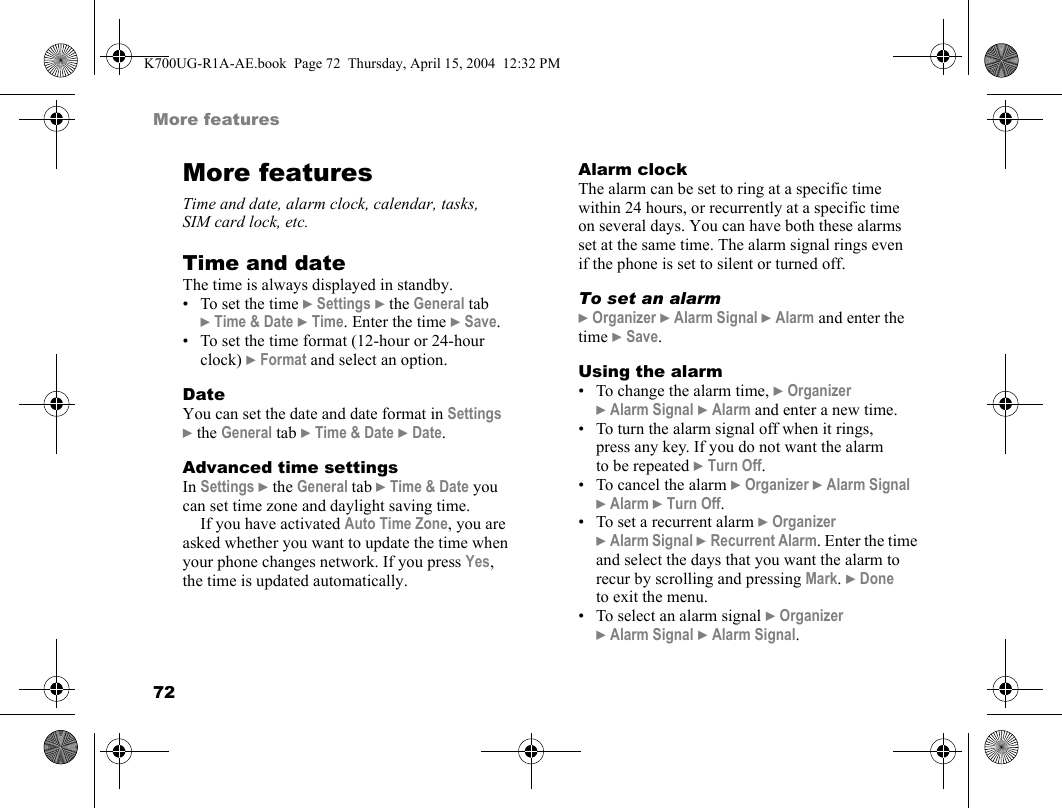 72More featuresMore featuresTime and date, alarm clock, calendar, tasks, SIM card lock, etc.Time and dateThe time is always displayed in standby.• To set the time }Settings }the General tab }Time &amp; Date }Time. Enter the time }Save.• To set the time format (12-hour or 24-hour clock) }Format and select an option.DateYou can set the date and date format in Settings }the General tab }Time &amp; Date }Date.Advanced time settingsIn Settings }the General tab }Time &amp; Date you can set time zone and daylight saving time.If you have activated Auto Time Zone, you are asked whether you want to update the time when your phone changes network. If you press Yes, the time is updated automatically.Alarm clockThe alarm can be set to ring at a specific time within 24 hours, or recurrently at a specific time on several days. You can have both these alarms set at the same time. The alarm signal rings even if the phone is set to silent or turned off.To set an alarm}Organizer }Alarm Signal }Alarm and enter the time }Save.Using the alarm• To change the alarm time, }Organizer }Alarm Signal }Alarm and enter a new time.• To turn the alarm signal off when it rings, press any key. If you do not want the alarm to be repeated }Turn Off.• To cancel the alarm }Organizer }Alarm Signal }Alarm }Turn Off.• To set a recurrent alarm }Organizer }Alarm Signal }Recurrent Alarm. Enter the time and select the days that you want the alarm to recur by scrolling and pressing Mark. }Done to exit the menu.• To select an alarm signal }Organizer }Alarm Signal }Alarm Signal.K700UG-R1A-AE.book  Page 72  Thursday, April 15, 2004  12:32 PM