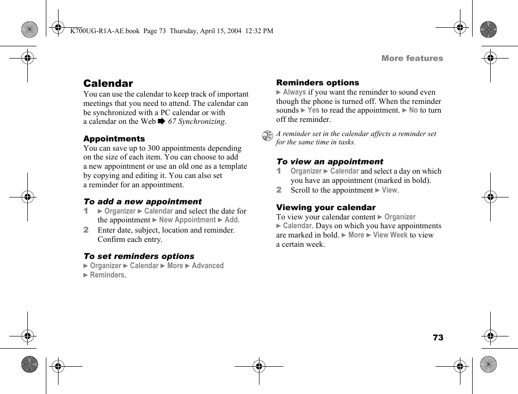 73More featuresCalendarYou can use the calendar to keep track of important meetings that you need to attend. The calendar can be synchronized with a PC calendar or with a calendar on the Web %67 Synchronizing.AppointmentsYou can save up to 300 appointments depending on the size of each item. You can choose to add a new appointment or use an old one as a template by copying and editing it. You can also set a reminder for an appointment.To add a new appointment1}Organizer }Calendar and select the date for the appointment }New Appointment }Add.2Enter date, subject, location and reminder. Confirm each entry.To set reminders options}Organizer }Calendar }More }Advanced }Reminders.Reminders options}Always if you want the reminder to sound even though the phone is turned off. When the reminder sounds }Yes to read the appointment. }No to turn off the reminder.To view an appointment1Organizer }Calendar and select a day on which you have an appointment (marked in bold).2Scroll to the appointment }View.Viewing your calendarTo view your calendar content }Organizer }Calendar. Days on which you have appointments are marked in bold. }More }View Week to view a certain week.A reminder set in the calendar affects a reminder set for the same time in tasks.K700UG-R1A-AE.book  Page 73  Thursday, April 15, 2004  12:32 PM