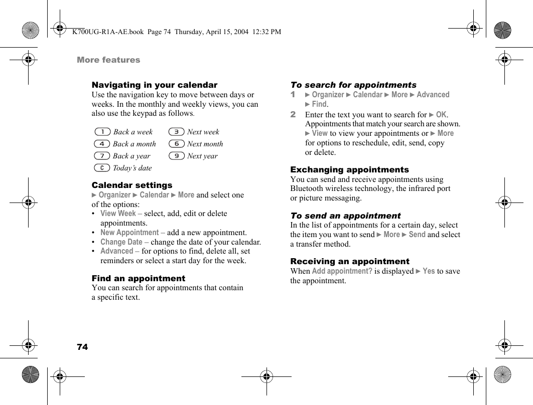 74More featuresNavigating in your calendarUse the navigation key to move between days or weeks. In the monthly and weekly views, you can also use the keypad as follows.Calendar settings}Organizer }Calendar }More and select one of the options:•View Week – select, add, edit or delete appointments.•New Appointment – add a new appointment.•Change Date – change the date of your calendar.•Advanced – for options to find, delete all, set reminders or select a start day for the week.Find an appointmentYou can search for appointments that contain a specific text.To search for appointments1}Organizer }Calendar }More }Advanced }Find.2Enter the text you want to search for }OK. Appointments that match your search are shown. }View to view your appointments or }More for options to reschedule, edit, send, copy or delete.Exchanging appointmentsYou can send and receive appointments using Bluetooth wireless technology, the infrared port or picture messaging.To send an appointmentIn the list of appointments for a certain day, select the item you want to send }More }Send and select a transfer method.Receiving an appointmentWhen Add appointment? is displayed }Yes to save the appointment. Back a week  Next week Back a month  Next month Back a year  Next year Today’s dateK700UG-R1A-AE.book  Page 74  Thursday, April 15, 2004  12:32 PM