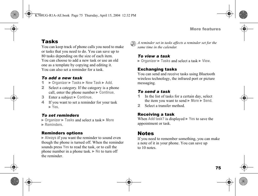 75More featuresTasksYou can keep track of phone calls you need to make or tasks that you need to do. You can save up to 80 tasks depending on the size of each item. You can choose to add a new task or use an old one as a template by copying and editing it. You can also set a reminder for a task.To add a new task1}Organizer }Tasks }New Task }Add.2Select a category. If the category is a phone call, enter the phone number }Continue.3Enter a subject }Continue.4If you want to set a reminder for your task }Yes.To set reminders}Organizer }Tasks and select a task }More }Reminders.Reminders options}Always if you want the reminder to sound even though the phone is turned off. When the reminder sounds press Yes to read the task, or to call the phone number in a phone task. }No to turn off the reminder.To view a task}Organizer }Tasks and select a task }View.Exchanging tasksYou can send and receive tasks using Bluetooth wireless technology, the infrared port or picture messaging.To send a task1In the list of tasks for a certain day, select the item you want to send }More }Send.2Select a transfer method.Receiving a taskWhen Add task? is displayed }Yes to save the appointment or task.NotesIf you need to remember something, you can make a note of it in your phone. You can save up to 10 notes.A reminder set in tasks affects a reminder set for the same time in the calendar.K700UG-R1A-AE.book  Page 75  Thursday, April 15, 2004  12:32 PM