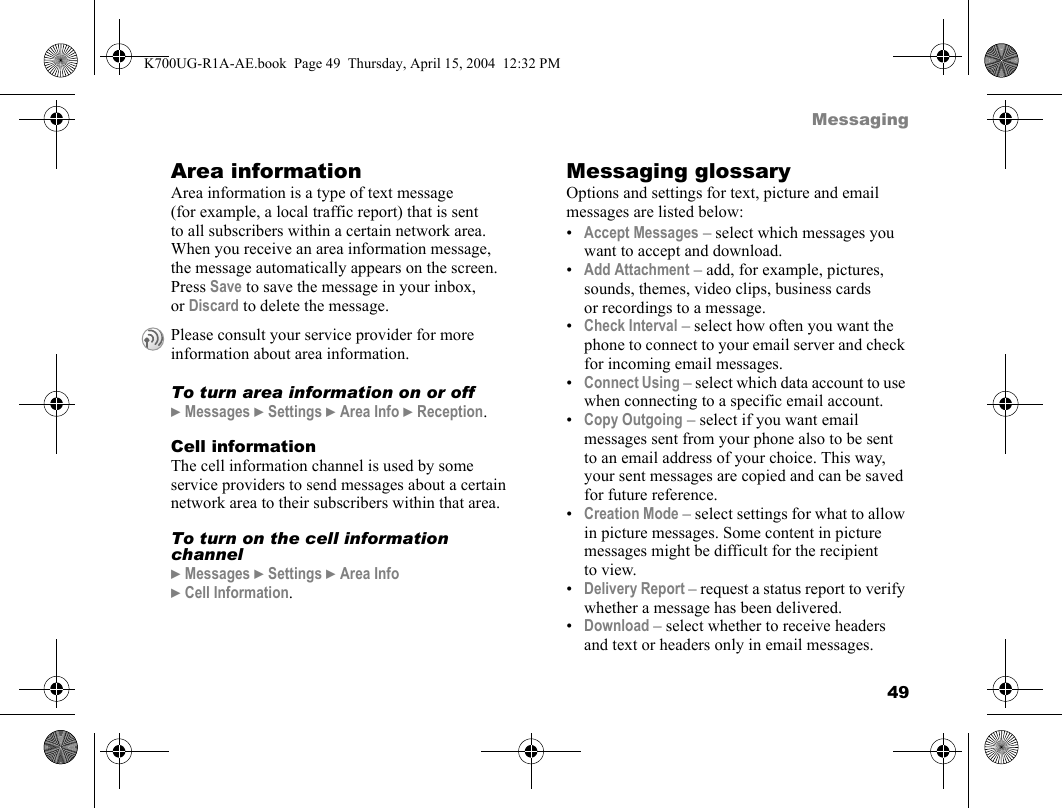 49MessagingArea informationArea information is a type of text message (for example, a local traffic report) that is sent to all subscribers within a certain network area. When you receive an area information message, the message automatically appears on the screen. Press Save to save the message in your inbox, or Discard to delete the message.To turn area information on or off}Messages }Settings }Area Info }Reception.Cell informationThe cell information channel is used by some service providers to send messages about a certain network area to their subscribers within that area.To turn on the cell information channel}Messages }Settings }Area Info }Cell Information.Messaging glossaryOptions and settings for text, picture and email messages are listed below:•Accept Messages – select which messages you want to accept and download.•Add Attachment – add, for example, pictures, sounds, themes, video clips, business cards or recordings to a message.•Check Interval – select how often you want the phone to connect to your email server and check for incoming email messages.•Connect Using – select which data account to use when connecting to a specific email account.•Copy Outgoing – select if you want email messages sent from your phone also to be sent to an email address of your choice. This way, your sent messages are copied and can be saved for future reference.•Creation Mode – select settings for what to allow in picture messages. Some content in picture messages might be difficult for the recipient to view.•Delivery Report – request a status report to verify whether a message has been delivered.•Download – select whether to receive headers and text or headers only in email messages.Please consult your service provider for more information about area information.K700UG-R1A-AE.book  Page 49  Thursday, April 15, 2004  12:32 PM