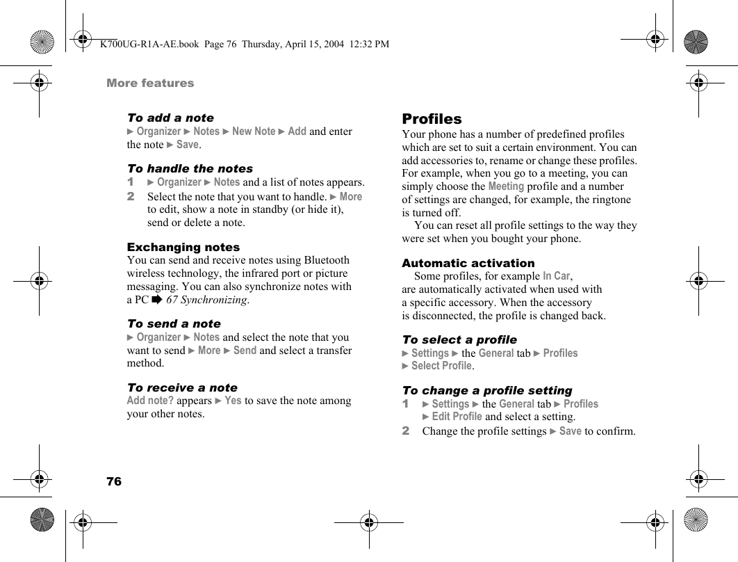 76More featuresTo add a note}Organizer }Notes }New Note }Add and enter the note }Save.To handle the notes1}Organizer }Notes and a list of notes appears.2Select the note that you want to handle. }More to edit, show a note in standby (or hide it), send or delete a note.Exchanging notesYou can send and receive notes using Bluetooth wireless technology, the infrared port or picture messaging. You can also synchronize notes with aPC %67 Synchronizing.To send a note}Organizer }Notes and select the note that you want to send }More }Send and select a transfer method.To receive a noteAdd note? appears }Yes to save the note among your other notes.ProfilesYour phone has a number of predefined profiles which are set to suit a certain environment. You can add accessories to, rename or change these profiles. For example, when you go to a meeting, you can simply choose the Meeting profile and a number of settings are changed, for example, the ringtone is turned off.You can reset all profile settings to the way they were set when you bought your phone.Automatic activationSome profiles, for example In Car, are automatically activated when used with a specific accessory. When the accessory is disconnected, the profile is changed back.To select a profile}Settings }the General tab }Profiles }Select Profile.To change a profile setting1}Settings }the General tab }Profiles }Edit Profile and select a setting.2Change the profile settings }Save to confirm.K700UG-R1A-AE.book  Page 76  Thursday, April 15, 2004  12:32 PM