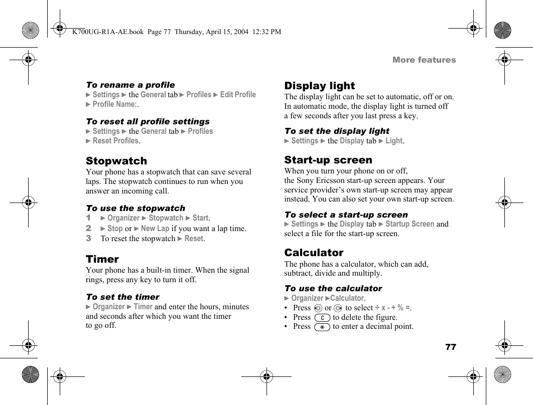 77More featuresTo rename a profile}Settings }the General tab }Profiles }Edit Profile }Profile Name:.To reset all profile settings}Settings }the General tab }Profiles }Reset Profiles.StopwatchYour phone has a stopwatch that can save several laps. The stopwatch continues to run when you answer an incoming call.To use the stopwatch1}Organizer }Stopwatch }Start.2}Stop or }New Lap if you want a lap time.3To reset the stopwatch }Reset.TimerYour phone has a built-in timer. When the signal rings, press any key to turn it off.To set the timer}Organizer }Timer and enter the hours, minutes and seconds after which you want the timer to go off.Display lightThe display light can be set to automatic, off or on. In automatic mode, the display light is turned off a few seconds after you last press a key.To set the display light}Settings }the Display tab }Light.Start-up screenWhen you turn your phone on or off, the Sony Ericsson start-up screen appears. Your service provider’s own start-up screen may appear instead. You can also set your own start-up screen.To select a start-up screen}Settings }the Display tab }Startup Screen and select a file for the start-up screen.CalculatorThe phone has a calculator, which can add, subtract, divide and multiply.To use the calculator}Organizer }Calculator.• Press   or   to select ÷ x - + % =.• Press   to delete the figure.• Press   to enter a decimal point.K700UG-R1A-AE.book  Page 77  Thursday, April 15, 2004  12:32 PM