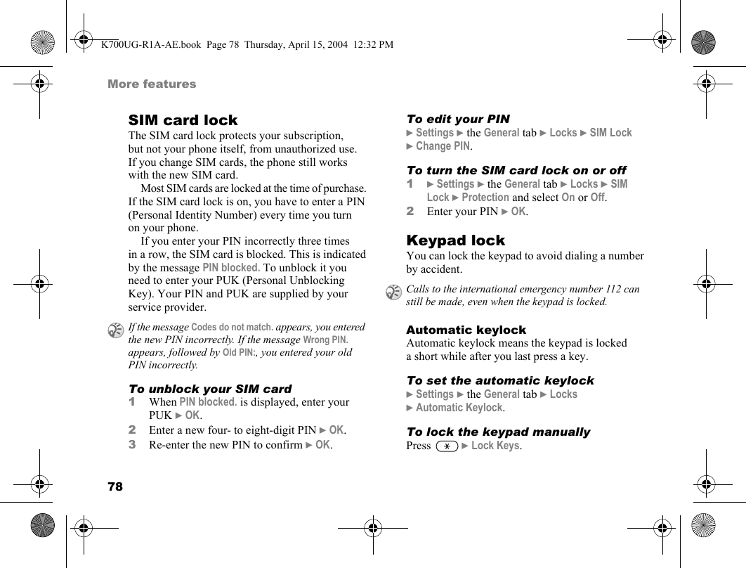 78More featuresSIM card lockThe SIM card lock protects your subscription, but not your phone itself, from unauthorized use. If you change SIM cards, the phone still works with the new SIM card.Most SIM cards are locked at the time of purchase. If the SIM card lock is on, you have to enter a PIN (Personal Identity Number) every time you turn on your phone.If you enter your PIN incorrectly three times in a row, the SIM card is blocked. This is indicated by the message PIN blocked. To unblock it you need to enter your PUK (Personal Unblocking Key). Your PIN and PUK are supplied by your service provider.To unblock your SIM card1When PIN blocked. is displayed, enter your PUK }OK.2Enter a new four- to eight-digit PIN }OK.3Re-enter the new PIN to confirm }OK.To edit your PIN}Settings }the General tab }Locks }SIM Lock }Change PIN.To turn the SIM card lock on or off1}Settings }the General tab }Locks }SIM Lock }Protection and select On or Off.2Enter your PIN }OK.Keypad lockYou can lock the keypad to avoid dialing a number by accident.Automatic keylockAutomatic keylock means the keypad is locked a short while after you last press a key.To set the automatic keylock}Settings }the General tab }Locks }Automatic Keylock.To lock the keypad manuallyPress  }Lock Keys.If the message Codes do not match. appears, you entered the new PIN incorrectly. If the message Wrong PIN. appears, followed by Old PIN:, you entered your old PIN incorrectly.Calls to the international emergency number 112 can still be made, even when the keypad is locked.K700UG-R1A-AE.book  Page 78  Thursday, April 15, 2004  12:32 PM