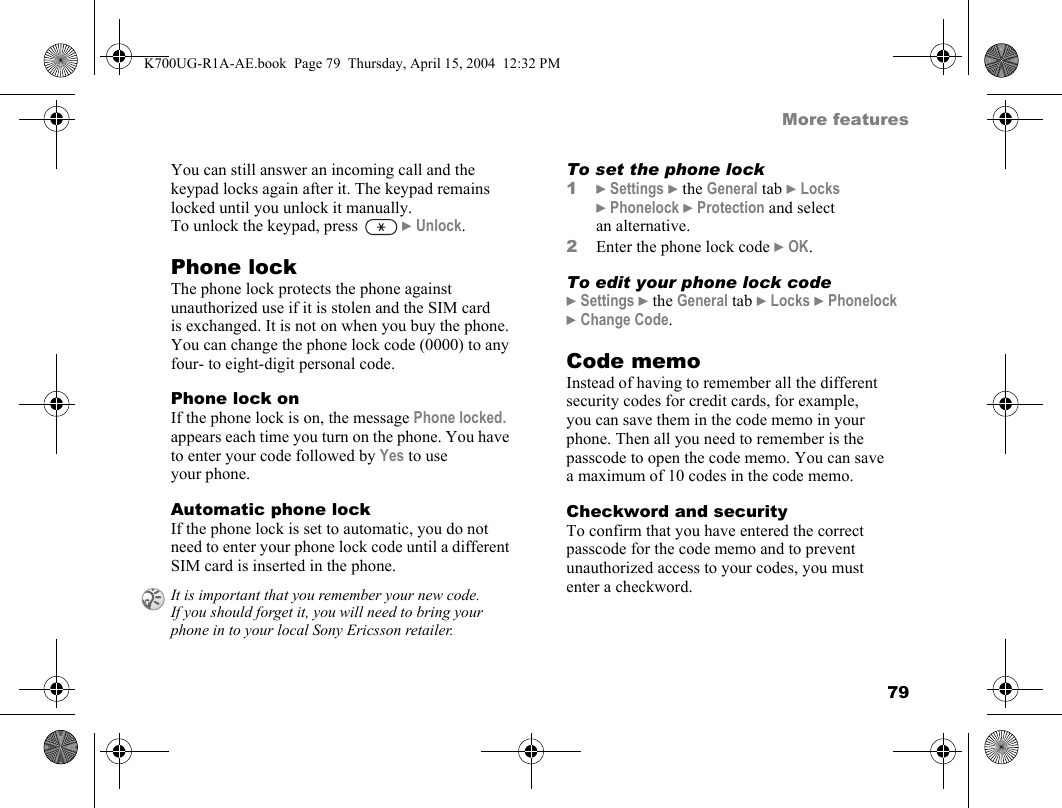 79More featuresYou can still answer an incoming call and the keypad locks again after it. The keypad remains locked until you unlock it manually.To unlock the keypad, press   }Unlock.Phone lockThe phone lock protects the phone against unauthorized use if it is stolen and the SIM card is exchanged. It is not on when you buy the phone. You can change the phone lock code (0000) to any four- to eight-digit personal code.Phone lock onIf the phone lock is on, the message Phone locked. appears each time you turn on the phone. You have to enter your code followed by Yes to use your phone.Automatic phone lockIf the phone lock is set to automatic, you do not need to enter your phone lock code until a different SIM card is inserted in the phone.To set the phone lock1}Settings }the General tab }Locks }Phonelock }Protection and select an alternative.2Enter the phone lock code }OK.To edit your phone lock code}Settings }the General tab }Locks }Phonelock }Change Code.Code memoInstead of having to remember all the different security codes for credit cards, for example, you can save them in the code memo in your phone. Then all you need to remember is the passcode to open the code memo. You can save a maximum of 10 codes in the code memo.Checkword and securityTo confirm that you have entered the correct passcode for the code memo and to prevent unauthorized access to your codes, you must enter a checkword.It is important that you remember your new code. If you should forget it, you will need to bring your phone in to your local Sony Ericsson retailer.K700UG-R1A-AE.book  Page 79  Thursday, April 15, 2004  12:32 PM